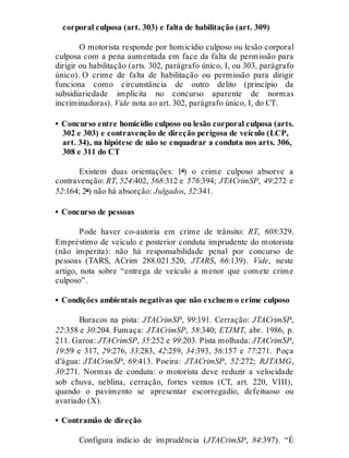 corporal culposa (art. 303) e falta de habilitação (art. 309)
O motorista responde por homicídio culposo ou lesão corporal
culposa com a pena aumentada em face da falta de permissão para
dirigir ou habilitação (arts. 302, parágrafo único, I, ou 303, parágrafo
único). O crime de falta de habilitação ou permissão para dirigir
funciona como circunstância de outro delito (princípio da
subsidiariedade implícita no concurso aparente de normas
incriminadoras). Vide nota ao art. 302, parágrafo único, I, do CT.
• Concurso entre homicídio culposo ou lesão corporal culposa (arts.
302 e 303) e contravenção de direção perigosa de veículo (LCP,
art. 34), na hipótese de não se enquadrar a conduta nos arts. 306,
308 e 311 do CT
Existem duas orientações: 1ª) o crime culposo absorve a
contravenção: RT, 524:402, 568:312 e 576:394; JTACrimSP, 49:272 e
52:164; 2ª) não há absorção: Julgados, 32:341.
• Concurso de pessoas
Pode haver co-autoria em crime de trânsito: RT, 608:329.
Empréstimo de veículo e posterior conduta imprudente do motorista
(não imperita): não há responsabilidade penal por concurso de
pessoas (TARS, ACrim 288.021.520, JTARS, 66:139). Vide, neste
artigo, nota sobre “entrega de veículo a menor que comete crime
culposo”.
• Condições ambientais negativas que não excluem o crime culposo
Buracos na pista: JTACrimSP, 99:191. Cerração: JTACrimSP,
22:358 e 30:204. Fumaça: JTACrimSP, 58:340; ETJMT, abr. 1986, p.
211. Garoa: JTACrimSP, 35:252 e 99:203. Pista molhada: JTACrimSP,
19:59 e 317, 29:276, 33:283, 42:259, 34:393, 56:157 e 77:271. Poça
d’água: JTACrimSP, 69:413. Poeira: JTACrimSP, 52:272; RJTAMG,
30:271. Normas de conduta: o motorista deve reduzir a velocidade
sob chuva, neblina, cerração, fortes ventos (CT, art. 220, VIII),
quando o pavimento se apresentar escorregadio, defeituoso ou
avariado (X).
• Contramão de direção
Configura indício de imprudência (JTACrimSP, 84:397). “É
 