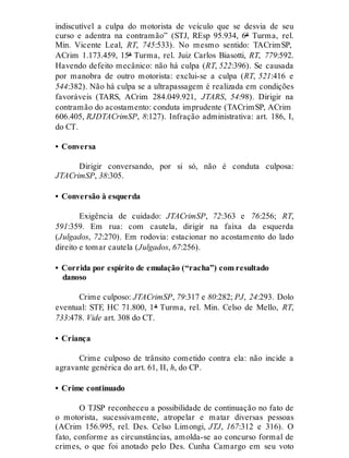indiscutível a culpa do motorista de veículo que se desvia de seu
curso e adentra na contramão” (STJ, REsp 95.934, 6ª Turma, rel.
Min. Vicente Leal, RT, 745:533). No mesmo sentido: TACrimSP,
ACrim 1.173.459, 15ª Turma, rel. Juiz Carlos Biasotti, RT, 779:592.
Havendo defeito mecânico: não há culpa (RT, 522:396). Se causada
por manobra de outro motorista: exclui-se a culpa (RT, 521:416 e
544:382). Não há culpa se a ultrapassagem é realizada em condições
favoráveis (TARS, ACrim 284.049.921, JTARS, 54:98). Dirigir na
contramão do acostamento: conduta imprudente (TACrimSP, ACrim
606.405, RJDTACrimSP, 8:127). Infração administrativa: art. 186, I,
do CT.
• Conversa
Dirigir conversando, por si só, não é conduta culposa:
JTACrimSP, 38:305.
• Conversão à esquerda
Exigência de cuidado: JTACrimSP, 72:363 e 76:256; RT,
591:359. Em rua: com cautela, dirigir na faixa da esquerda
(Julgados, 72:270). Em rodovia: estacionar no acostamento do lado
direito e tomar cautela (Julgados, 67:256).
• Corrida por espírito de emulação (“racha”) com resultado
danoso
Crime culposo: JTACrimSP, 79:317 e 80:282; PJ, 24:293. Dolo
eventual: STF, HC 71.800, 1ª Turma, rel. Min. Celso de Mello, RT,
733:478. Vide art. 308 do CT.
• Criança
Crime culposo de trânsito cometido contra ela: não incide a
agravante genérica do art. 61, II, h, do CP.
• Crime continuado
O TJSP reconheceu a possibilidade de continuação no fato de
o motorista, sucessivamente, atropelar e matar diversas pessoas
(ACrim 156.995, rel. Des. Celso Limongi, JTJ, 167:312 e 316). O
fato, conforme as circunstâncias, amolda-se ao concurso formal de
crimes, o que foi anotado pelo Des. Cunha Camargo em seu voto
 