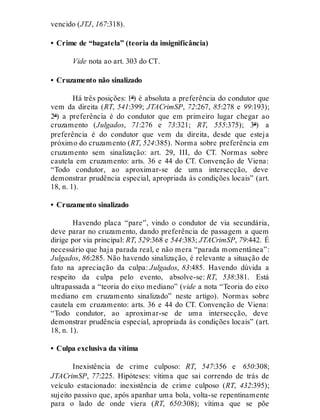 vencido (JTJ, 167:318).
• Crime de “bagatela” (teoria da insignificância)
Vide nota ao art. 303 do CT.
• Cruzamento não sinalizado
Há três posições: 1ª) é absoluta a preferência do condutor que
vem da direita (RT, 541:399; JTACrimSP, 72:267, 85:278 e 99:193);
2ª) a preferência é do condutor que em primeiro lugar chegar ao
cruzamento (Julgados, 71:276 e 73:321; RT, 555:375); 3ª) a
preferência é do condutor que vem da direita, desde que esteja
próximo do cruzamento (RT, 524:385). Norma sobre preferência em
cruzamento sem sinalização: art. 29, III, do CT. Normas sobre
cautela em cruzamento: arts. 36 e 44 do CT. Convenção de Viena:
“Todo condutor, ao aproximar-se de uma intersecção, deve
demonstrar prudência especial, apropriada às condições locais” (art.
18, n. 1).
• Cruzamento sinalizado
Havendo placa “pare”, vindo o condutor de via secundária,
deve parar no cruzamento, dando preferência de passagem a quem
dirige por via principal: RT, 529:368 e 544:383; JTACrimSP, 79:442. É
necessário que haja parada real, e não mera “parada momentânea”:
Julgados, 86:285. Não havendo sinalização, é relevante a situação de
fato na apreciação da culpa: Julgados, 83:485. Havendo dúvida a
respeito da culpa pelo evento, absolve-se: RT, 538:381. Está
ultrapassada a “teoria do eixo mediano” (vide a nota “Teoria do eixo
mediano em cruzamento sinalizado” neste artigo). Normas sobre
cautela em cruzamento: arts. 36 e 44 do CT. Convenção de Viena:
“Todo condutor, ao aproximar-se de uma intersecção, deve
demonstrar prudência especial, apropriada às condições locais” (art.
18, n. 1).
• Culpa exclusiva da vítima
Inexistência de crime culposo: RT, 547:356 e 650:308;
JTACrimSP, 77:225. Hipóteses: vítima que sai correndo de trás de
veículo estacionado: inexistência de crime culposo (RT, 432:395);
sujeito passivo que, após apanhar uma bola, volta-se repentinamente
para o lado de onde viera (RT, 650:308); vítima que se põe
 