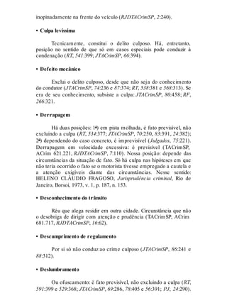 inopinadamente na frente do veículo (RJDTACrimSP, 2:240).
• Culpa levíssima
Tecnicamente, constitui o delito culposo. Há, entretanto,
posição no sentido de que só em casos especiais pode conduzir à
condenação (RT, 541:399; JTACrimSP, 66:394).
• Defeito mecânico
Exclui o delito culposo, desde que não seja do conhecimento
do condutor (JTACrimSP, 74:236 e 87:374; RT, 538:381 e 568:313). Se
era de seu conhecimento, subsiste a culpa: JTACrimSP, 80:458; RF,
266:321.
• Derrapagem
Há duas posições: 1ª) em pista molhada, é fato previsível, não
excluindo a culpa (RT, 534:377; JTACrimSP, 70:250, 83:391, 24:382);
2ª) dependendo do caso concreto, é imprevisível (Julgados, 75:221).
Derrapagem em velocidade excessiva: é previsível (TACrimSP,
ACrim 621.221, RJDTACrimSP, 7:110). Nossa posição: depende das
circunstâncias da situação de fato. Só há culpa nas hipóteses em que
não teria ocorrido o fato se o motorista tivesse empregado a cautela e
a atenção exigíveis diante das circunstâncias. Nesse sentido:
HELENO CLÁUDIO FRAGOSO, Jurisprudência criminal, Rio de
Janeiro, Borsoi, 1973, v. 1, p. 187, n. 153.
• Desconhecimento do trânsito
Réu que alega residir em outra cidade. Circunstância que não
o desobriga de dirigir com atenção e prudência (TACrimSP, ACrim
681.717, RJDTACrimSP, 16:62).
• Descumprimento de regulamento
Por si só não conduz ao crime culposo (JTACrimSP, 86:241 e
88:312).
• Deslumbramento
Ou ofuscamento: é fato previsível, não excluindo a culpa (RT,
591:399 e 529:368; JTACrimSP, 69:286, 78:405 e 56:391; PJ, 24:290).
 