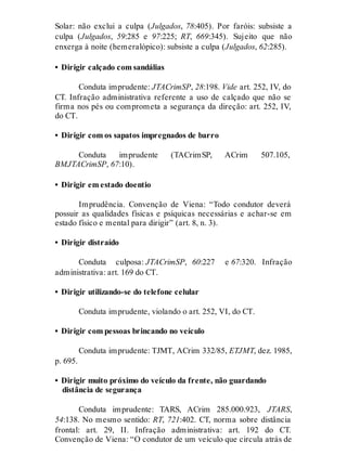 Solar: não exclui a culpa (Julgados, 78:405). Por faróis: subsiste a
culpa (Julgados, 59:285 e 97:225; RT, 669:345). Sujeito que não
enxerga à noite (hemeralópico): subsiste a culpa (Julgados, 62:285).
• Dirigir calçado com sandálias
Conduta imprudente: JTACrimSP, 28:198. Vide art. 252, IV, do
CT. Infração administrativa referente a uso de calçado que não se
firma nos pés ou comprometa a segurança da direção: art. 252, IV,
do CT.
• Dirigir com os sapatos impregnados de barro
Conduta imprudente (TACrimSP, ACrim 507.105,
BMJTACrimSP, 67:10).
• Dirigir em estado doentio
Imprudência. Convenção de Viena: “Todo condutor deverá
possuir as qualidades físicas e psíquicas necessárias e achar-se em
estado físico e mental para dirigir” (art. 8, n. 3).
• Dirigir distraído
Conduta culposa: JTACrimSP, 60:227 e 67:320. Infração
administrativa: art. 169 do CT.
• Dirigir utilizando-se do telefone celular
Conduta imprudente, violando o art. 252, VI, do CT.
• Dirigir com pessoas brincando no veículo
Conduta imprudente: TJMT, ACrim 332/85, ETJMT, dez. 1985,
p. 695.
• Dirigir muito próximo do veículo da frente, não guardando
distância de segurança
Conduta imprudente: TARS, ACrim 285.000.923, JTARS,
54:138. No mesmo sentido: RT, 721:402. CT, norma sobre distância
frontal: art. 29, II. Infração administrativa: art. 192 do CT.
Convenção de Viena: “O condutor de um veículo que circula atrás de
 