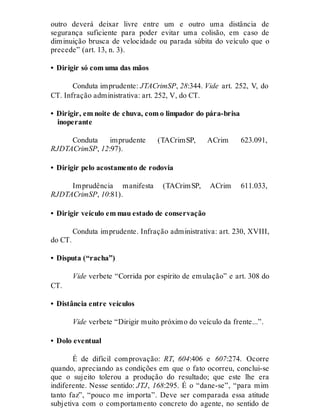 outro deverá deixar livre entre um e outro uma distância de
segurança suficiente para poder evitar uma colisão, em caso de
diminuição brusca de velocidade ou parada súbita do veículo que o
precede” (art. 13, n. 3).
• Dirigir só com uma das mãos
Conduta imprudente: JTACrimSP, 28:344. Vide art. 252, V, do
CT. Infração administrativa: art. 252, V, do CT.
• Dirigir, em noite de chuva, com o limpador do pára-brisa
inoperante
Conduta imprudente (TACrimSP, ACrim 623.091,
RJDTACrimSP, 12:97).
• Dirigir pelo acostamento de rodovia
Imprudência manifesta (TACrimSP, ACrim 611.033,
RJDTACrimSP, 10:81).
• Dirigir veículo em mau estado de conservação
Conduta imprudente. Infração administrativa: art. 230, XVIII,
do CT.
• Disputa (“racha”)
Vide verbete “Corrida por espírito de emulação” e art. 308 do
CT.
• Distância entre veículos
Vide verbete “Dirigir muito próximo do veículo da frente...”.
• Dolo eventual
É de difícil comprovação: RT, 604:406 e 607:274. Ocorre
quando, apreciando as condições em que o fato ocorreu, conclui-se
que o sujeito tolerou a produção do resultado; que este lhe era
indiferente. Nesse sentido: JTJ, 168:295. É o “dane-se”, “para mim
tanto faz”, “pouco me importa”. Deve ser comparada essa atitude
subjetiva com o comportamento concreto do agente, no sentido de
 