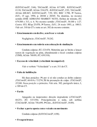 RJDTACrimSP, 2:64); TACrimSP, ACrim 617.609, RJDTACrimSP,
8:118; TACrimSP, ACrim 534.679, RJDTACrimSP, 3:93; TACrimSP,
ACrim 608.867, RJDTACrimSP, 7:59; STJ, RHC 3.790, 5ª Turma,
DJU, 15 ago. 1994, p. 20344 e 20345. Na doutrina, no mesmo
sentido: JOSÉ ADRIANO MARREY NETO, Delitos de trânsito, RT,
679:308 e 313, n. 6. No mesmo sentido: JTACrimSP, 56:100 e 1:27.
Contra: STJ, REsp 25.070, 5ª Turma, DJU, 24 maio 1993, p. 10013.
Vide art. 310 do CT e nota ao art. 302 do mesmo estatuto.
• Estacionamento em declive, sem frear o veículo
Negligência: JTACrimSP, 70:242.
• Estacionamento em rodovia sem colocação de sinalização
Conduta culposa: RT, 523:476. Motorista que se limita a lançar
ramos de vegetação na pista, abandonando o local: conduta culposa
(TJMS, ACrim 768/89, RT, 650:318).
• Excesso de velocidade (velocidade incompatível)
Vide o verbete “Velocidade” e o art. 311 do CT.
• Falta de habilitação
Há duas posições: 1ª) por si só não conduz ao delito culposo:
JTACrimSP, 66:414 e 73:274; 2ª) há presunção de culpa: JTACrimSP,
35:248. Nossa posição: a primeira. Vide arts. 302, parágrafo único, I,
e 309 do CT.
• Faróis
Apagados ou inoperantes: direção imprudente (JTACrimSP,
66:251; RT, 535:358). Principalmente à noite, sob neblina
(TACrimSP, ACrim 756.699, 5ª Câm., RJDTACrimSP, 18:89).
• Fechar a porta oposta com o veículo em movimento
Conduta culposa (RJDTACrimSP, 6:98).
• Freagem brusca
 