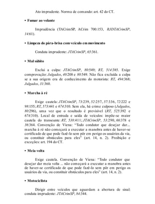 Ato imprudente. Norma de comando: art. 42 do CT.
• Fumar ao volante
Imprudência (TACrimSP, ACrim 700.153, RJDTACrimSP,
14:61).
• Limpeza do pára-brisa com veículo em movimento
Conduta imprudente: JTACrimSP, 65:361.
• Mal súbito
Exclui a culpa: JTACrimSP, 80:549; RT, 514:385. Exige
comprovação: Julgados, 40:208 e 80:549. Não fica excluída a culpa
se a sua origem era de conhecimento do motorista: RT, 494:368;
Julgados, 31:360.
• Marcha à ré
Exige cautela: JTACrimSP, 73:239, 52:257, 57:336, 72:222 e
98:155; RT, 573:441 e 674:310. Sem ela, há crime culposo (Julgados,
80:296), uma vez que o resultado é previsível (RT, 525:392 e
674:310). Local de entrada e saída de veículos: impõe-se maior
cautela do transeunte: RT, 538:411; JTACrimSP, 53:290, 66:378 e
36:364. Convenção de Viena: “Todo condutor que desejar dar...
marcha à ré não começará a executar a manobra antes de haver-se
certificado de que pode fazê-lo sem pôr em perigo os usuários da via,
ou constituir obstáculos para eles” (art. 14, n. 2). Proibição e
exceções: art. 194 do CT.
• Meia volta
Exige cautela. Convenção de Viena: “Todo condutor que
desejar dar meia volta ... não começará a executar a manobra antes
de haver-se certificado de que pode fazê-lo sem pôr em perigo os
usuários da via, ou constituir obstáculos para eles” (art. 14, n. 2).
• Motociclista
Dirigir entre veículos que aguardam a abertura de sinal:
conduta imprudente: JTACrimSP, 84:344.
 