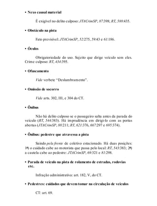 • Nexo causal material
É exigível no delito culposo: JTACrimSP, 87:398; RT, 588:435.
• Obstáculo na pista
Fato previsível: JTACrimSP, 52:275, 59:43 e 61:186.
• Óculos
Obrigatoriedade do uso. Sujeito que dirige veículo sem eles.
Crime culposo: RT, 434:395.
• Ofuscamento
Vide verbete “Deslumbramento”.
• Omissão de socorro
Vide arts. 302, III, e 304 do CT.
• Ônibus
Não há delito culposo se o passageiro salta antes da parada do
veículo (RT, 544:383). Há imprudência em dirigi-lo com as portas
abertas (JTACrimSP, 88:211; RT, 621:376, 667:297 e 695:374).
• Ônibus: pedestre que atravessa a pista
Saindo pela frente de coletivo estacionado. Há duas posições:
1ª) o cuidado cabe ao motorista que passa pelo local: RT, 543:383; 2ª)
a cautela cabe ao pedestre: JTACrimSP, 69:321 e 81:298.
• Parada de veículo na pista de rolamento de estradas, rodovias
etc.
Infração administrativa: art. 182, V, do CT.
• Pedestres: cuidados que devem tomar na circulação de veículos
CT: art. 69.
 
