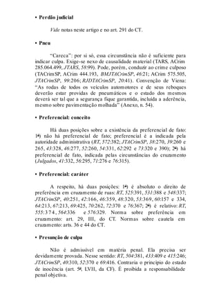 • Perdão judicial
Vide notas neste artigo e no art. 291 do CT.
• Pneu
“Careca”: por si só, essa circunstância não é suficiente para
indicar culpa. Exige-se nexo de causalidade material (TARS, ACrim
285.064.499, JTARS, 58:99). Pode, porém, conduzir ao crime culposo
(TACrimSP, ACrim 444.193, BMJTACrimSP, 46:21; ACrim 575.505,
JTACrimSP, 99:206; RJDTACrimSP, 20:41). Convenção de Viena:
“As rodas de todos os veículos automotores e de seus reboques
deverão estar providas de pneumáticos e o estado dos mesmos
deverá ser tal que a segurança fique garantida, incluída a aderência,
mesmo sobre pavimentação molhada” (Anexo, n. 54).
• Preferencial: conceito
Há duas posições sobre a existência da preferencial de fato:
1ª) não há preferencial de fato; preferencial é a indicada pela
autoridade administrativa (RT, 572:382; JTACrimSP, 38:270, 39:260 e
265, 43:328, 46:277, 52:260, 54:331, 62:292 e 73:320 e 390); 2ª) há
preferencial de fato, indicada pelas circunstâncias do cruzamento
(Julgados, 41:332, 56:295, 71:276 e 76:315).
• Preferencial: caráter
A respeito, há duas posições: 1ª) é absoluto o direito de
preferência em cruzamento de ruas: RT, 525:391, 531:388 e 548:337;
JTACrimSP, 40:251, 42:166, 46:359, 48:320, 53:369, 60:157 e 334,
64:213, 67:213, 69:425, 70:262, 72:370 e 76:367; 2ª) é relativo: RT,
555:3 7 4 , 564:336 e 576:329. Norma sobre preferência em
cruzamento: art. 29, III, do CT. Normas sobre cautela em
cruzamento: arts. 36 e 44 do CT.
• Presunção de culpa
Não é admissível em matéria penal. Ela precisa ser
devidamente provada. Nesse sentido: RT, 504:381, 433:409 e 415:246;
JTACrimSP, 40:310, 52:370 e 69:416. Contraria o princípio do estado
de inocência (art. 5º, LVII, da CF). É proibida a responsabilidade
penal objetiva.
 