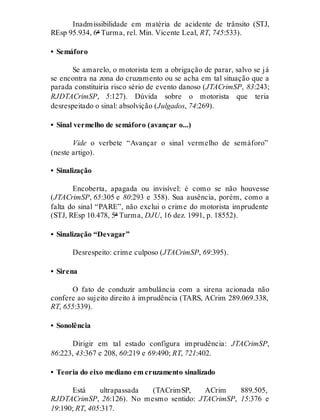 Inadmissibilidade em matéria de acidente de trânsito (STJ,
REsp 95.934, 6ª Turma, rel. Min. Vicente Leal, RT, 745:533).
• Semáforo
Se amarelo, o motorista tem a obrigação de parar, salvo se já
se encontra na zona do cruzamento ou se acha em tal situação que a
parada constituiria risco sério de evento danoso (JTACrimSP, 83:243;
RJDTACrimSP, 5:127). Dúvida sobre o motorista que teria
desrespeitado o sinal: absolvição (Julgados, 74:269).
• Sinal vermelho de semáforo (avançar o...)
Vide o verbete “Avançar o sinal vermelho de semáforo”
(neste artigo).
• Sinalização
Encoberta, apagada ou invisível: é como se não houvesse
(JTACrimSP, 65:305 e 80:293 e 358). Sua ausência, porém, como a
falta do sinal “PARE”, não exclui o crime do motorista imprudente
(STJ, REsp 10.478, 5ª Turma, DJU, 16 dez. 1991, p. 18552).
• Sinalização “Devagar”
Desrespeito: crime culposo (JTACrimSP, 69:395).
• Sirena
O fato de conduzir ambulância com a sirena acionada não
confere ao sujeito direito à imprudência (TARS, ACrim 289.069.338,
RT, 655:339).
• Sonolência
Dirigir em tal estado configura imprudência: JTACrimSP,
86:223, 43:367 e 208, 60:219 e 69:490; RT, 721:402.
• Teoria do eixo mediano em cruzamento sinalizado
Está ultrapassada (TACrimSP, ACrim 889.505,
RJDTACrimSP, 26:126). No mesmo sentido: JTACrimSP, 15:376 e
19:190; RT, 405:317.
 