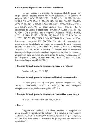 • Transporte de pessoas em tratores e caminhões
Há três posições a respeito da responsabilidade penal por
culpa quando decorre morte ou lesão corporal: 1ª) a conduta é
culposa (JTACrimSP, 72:262, 57:231, 62:305 e 341, 62:277, 69:436 e
70:222; RT, 557:387, 514:437, 534:413, 583:416, 584:387, 561:406,
587:349, 656:327 e 658:305; RJDTACrimSP, 6:97, 8:121, 13:148 e
21:240; RF, 263:339). À noite: ETJMT, mar. 1987, p. 146. A
insistência da vítima é irrelevante (TACrimSP, ACrim 580.647, RT,
658:305); 2ª) a conduta não é culposa (Julgados, 78:232, 84:395,
87:211, 55:409, 52:257 e 71:234; RT, 514:437, 585:329, 507:441 e
551:371; RF, 262:339; TJRO, ACrim 007/2000, Câm. Única, rel. Des.
Lupercino Nogueira, RT, 784:702); 3ª) não há presunção de
existência ou inexistência de culpa, dependendo do caso concreto
(TAMG, ACrim 12.331, 25-2-1985; RT, 473:391, 489:360 e 565:381;
Julgados, 41:256, 70:258 e 71:234). O simples fato do transporte
inadequado de pessoas não conduz à imputação objetiva do resultado,
exigindo-se outra circunstância indicadora da inobservância do dever
de diligência (TJRO, ACrim 007/2000, Câm. Única, rel. Des.
Lupercino Nogueira, RT, 784:702).
• Transporte inadequado de pessoas: em carreta a reboque
Conduta culposa: JC, 58:397.
• Transporte inadequado de pessoas: no hidráulico ou no estribo
Há duas posições: 1ª) configura conduta imprudente (RT,
301:641; JTACrimSP, 38:177 e 50:367); 2ª) não configura
comportamento imprudente (Julgados, 42:321).
• Transporte inadequado de pessoas: em compartimento de carga
Infração administrativa: art. 230, II, do CT.
• Trator
Dirigi-lo em rodovia. Há duas posições a respeito da
existência de comportamento culposo: 1ª) a conduta é imprudente:
JTACrimSP, 38:281 e 60:270; RT, 544:363; 2ª) não há culpa: Julgados,
64:200. Vide nota sobre “Transporte de passageiros em tratores e
caminhões”.
 