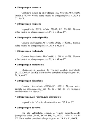 • Ultrapassagem em curva
Configura indício de imprudência (RT, 497:361; JTACrimSP,
40:136 e 78:266). Norma sobre cautela na ultrapassagem: art. 29, X e
XI, do CT.
• Ultrapassagem em poeira
Imprudência: TAPR, ACrim 520/82, RF, 286:390. Norma
sobre cautela na ultrapassagem: art. 29, X e XI, do CT.
• Ultrapassagem em local proibido
Conduta imprudente: JTACrimSP, 39:212 e 61:317. Norma
sobre cautela na ultrapassagem: art. 29, X e XI, do CT.
• Ultrapassagem em lombada
Conduta imprudente: JTACrimSP, 35:218 e 60:258. Norma
sobre cautela na ultrapassagem: art. 29, X e XI, do CT.
• Ultrapassagem em seqüência
Ultrapassagem contínua de veículos: conduta imprudente
(RJDTACrimSP, 21:180). Norma sobre cautela na ultrapassagem: art.
29, X, do CT.
• Ultrapassagem pela direita
Conduta imprudente: JTACrimSP, 30:255. Norma sobre
cautela na ultrapassagem: art. 29, X e XI, do CT. Infração
administrativa: art. 199 do CT.
• Ultrapassagem, em rodovia, pelo acostamento
Imprudência. Infração administrativa: art. 202, I, do CT.
• Ultrapassagem de ônibus
Em alta velocidade, estando o veículo desembarcando
passageiros: culpa (TAPR, ACrim 418, PJ, 30:235). Vide art. 311 do
CT. Norma sobre cautela na ultrapassagem: art. 29, X e XI, do CT.
 