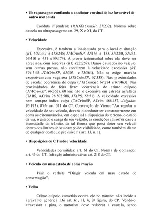 • Ultrapassagem confiando o condutor em sinal de luz favorável de
outro motorista
Conduta imprudente (RJDTACrimSP, 21:232). Norma sobre
cautela na ultrapassagem: art. 29, X e XI, do CT.
• Velocidade
Excessiva, é também a inadequada para o local e situação
(RT, 502:337 e 415:245; JTACrimSP, 42:166 e 133, 51:220, 52:234,
69:410 e 431 e 99:174). A prova testemunhal sobre ela deve ser
apreciada com reservas (RT, 422:269). Danos causados no veículo:
sem outras provas, não conduzem à velocidade excessiva (RT,
594:345; JTACrimSP, 65:303 e 73:364). Não se exige marcha
excessivamente vagarosa (JTACrimSP, 62:338). Nas proximidades
de escola: ocorrência de culpa (JTACrimSP, 64:274 e 67:463). Nas
proximidades de feira livre: ocorrência de crime culposo
(JTACrimSP, 66:362). 60 km: não é excessiva em estrada asfaltada
(TARS, ACrim 28.502.508, JTARS, 58:51). A velocidade excessiva
nem sempre indica culpa (TACrimSP, ACrim 466.457, Julgados,
96:193). Vide art. 311 do CT. Convenção de Viena: “Ao regular a
velocidade de seu veículo, deverá o condutor ter constantemente em
conta as circunstâncias, em especial a disposição do terreno, o estado
da via, o estado e carga de seu veículo, as condições atmosféricas e a
intensidade do trânsito, de tal forma que possa deter seu veículo
dentro dos limites de seu campo de visibilidade, como também diante
de qualquer obstáculo previsível” (art. 13, n. 1).
• Disposições do CT sobre velocidade
Velocidades permitidas: art. 61 do CT. Norma de comando:
art. 43 do CT. Infração administrativa: art. 218 do CT.
• Veículo em mau estado de conservação
Vide o verbete “Dirigir veículo em mau estado de
conservação”.
• Velho
Crime culposo cometido contra ele no trânsito: não incide a
agravante genérica. Do art. 61, II, h, 2ª figura, do CP. Vendo-o
atravessar a pista, o motorista deve redobrar a cautela, sendo
 