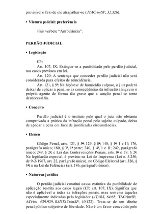 previsível o fato de ele atrapalhar-se (JTACrimSP, 32:326).
• Viatura policial: preferência
Vide verbete “Ambulância”.
PERDÃO JUDICIAL
• Legislação
CP:
Art. 107, IX: Extingue-se a punibilidade pelo perdão judicial,
nos casos previstos em lei.
Art. 120: A sentença que conceder perdão judicial não será
considerada para efeitos de reincidência.
Art. 121, § 5º: Na hipótese de homicídio culposo, o juiz poderá
deixar de aplicar a pena, se as conseqüências da infração atingirem o
próprio agente de forma tão grave que a sanção penal se torne
desnecessária.
• Conceito
Perdão judicial é o instituto pelo qual o juiz, não obstante
comprovada a prática da infração penal pelo sujeito culpado, deixa
de aplicar a pena em face de justificadas circunstâncias.
• Elenco
Código Penal, arts. 121, § 5º; 129, § 8º; 140, § 1º, I e II; 176,
parágrafo único; 180, § 3º, 1ª parte; 240, § 4º, I e II; 242, parágrafo
único; 249, § 2º; e Lei das Contravenções Penais, arts. 8º e 39, § 2º.
Na legislação especial, é previsto na Lei de Imprensa (Lei n. 5.250,
de 9-2-1967, art. 22, parágrafo único), no Código Eleitoral (art. 326, §
1º) e na Lei de Falências (art. 186, parágrafo único).
• Natureza jurídica
O perdão judicial constitui causa extintiva da punibilidade de
aplicação restrita aos casos legais (CP, art. 107, IX). Significa que
não é aplicável a todas as infrações penais, mas somente àquelas
especialmente indicadas pelo legislador (JTARS, 64:65; TACrimSP,
ACrim 629.929, RJDTACrimSP, 10:122). Trata-se de um direito
penal público subjetivo de liberdade. Não é um favor concedido pelo
 