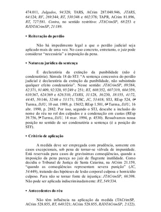 474.011, Julgados, 94:328; TARS, ACrim 287.048.946, JTARS,
64:124; RF, 269:344; RT, 530:348 e 602:378; TAPR, ACrim 81.896,
RT, 727:581. Contra, no sentido restritivo: JTACrimSP, 68:253 e
RJDTACrimSP, 21:189.
• Reiteração do perdão
Não há impedimento legal a que o perdão judicial seja
aplicado mais de uma vez. No caso concreto, entretanto, o juiz pode
considerar “necessária” a imposição da pena.
• Natureza jurídica da sentença
É declaratória da extinção da punibilidade (não é
condenatória). Súmula 18 do STJ: “A sentença concessiva do perdão
judicial é declaratória da extinção da punibilidade, não subsistindo
qualquer efeito condenatório”. Nesse sentido: JTACrimSP, 89:384,
82:371, 91:409, 92:320, 95:249 e 251; RT, 608:352, 607:319, 604:359,
610:367, 624:369 e 626:310; JTARS, 31:128, 36:230, 38:155, 41:72,
44:45, 50:146, 52:60 e 53:171; TJSC, JC, 53:418; STJ, REsp 524, 6ª
Turma, DJU, 10 out. 1989, p. 15652; REsp 1.501, 6ª Turma, DJU, 16
abr. 1990, p. 2882. Por isso, segundo o STJ, descabe a inclusão do
nome do réu no rol dos culpados e a condenação em custas (REsp
39.756, 5ª Turma, DJU, 14 mar. 1994, p. 4530). Ressalvamos nossa
posição no sentido de ser condenatória a sentença (é a posição do
STF).
• Critério de aplicação
A medida deve ser empregada com prudência, somente em
casos excepcionais, sob pena de tornar-se válvula de impunidade.
Está reservada para casos de gravíssimas conseqüências, quando a
imposição da pena pareça ao juiz de flagrante inutilidade. Como
decidiu o Tribunal de Justiça de Santa Catarina, na ACrim 21.159,
“quando as conseqüências representam severa punição” (JC,
54:449), tratando das hipóteses de lesão corporal culposa e homicídio
culposo. Para não se tornar fonte de injustiça: JTACrimSP, 66:398.
Não pode ser aplicada indiscriminadamente: RT, 549:334.
• Antecedentes do réu
Não têm influência na aplicação da medida (TACrimSP,
ACrim 528.855, RT, 640:321; ACrim 528.855, RJDTACrimSP, 2:122).
 