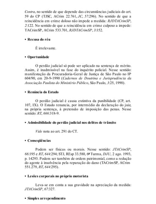 Contra, no sentido de que depende das circunstâncias judiciais do art.
59 do CP (TJSC, ACrim 22.761, JC, 57:296). No sentido de que a
reincidência em crime doloso não impede a medida: RJDTACrimSP,
2:122. No sentido de que a reincidência em crime culposo a impede:
TACrimSP, ACrim 533.701, RJDTACrimSP, 3:152.
• Recusa do réu
É irrelevante.
• Oportunidade
O perdão judicial só pode ser aplicado na sentença de mérito.
Assim, é inadmissível na fase do inquérito policial. Nesse sentido:
manifestação da Procuradoria-Geral de Justiça de São Paulo no IP
604/90, em 20-9-1990 (Cadernos de Doutrina e Jurisprudência da
Associação Paulista do Ministério Público, São Paulo, 3:25, 1990).
• Renúncia do Estado
O perdão judicial é causa extintiva da punibilidade (CP, art.
107, IX). O Estado renuncia, por intermédio da declaração do juiz,
na própria sentença, à pretensão de imposição das penas. Nesse
sentido: RT, 666:318-9.
• Admissibilidade do perdão judicial nos delitos de trânsito
Vide nota ao art. 291 do CT.
• Conseqüências
Podem ser físicas ou morais. Nesse sentido: JTACrimSP,
66:195 e RT, 644:294; STJ, REsp 33.580, 6ª Turma, DJU, 2 ago. 1993,
p. 14293. Podem ser também de ordem patrimonial, como a redução
do agente à insolvência pela reparação do dano (TACrimSP, ACrim
551.279, RT, 644:295).
• Lesões corporais no próprio motorista
Leva-se em conta a sua gravidade na apreciação da medida:
JTACrimSP, 67:327.
• Simples arrependimento
 