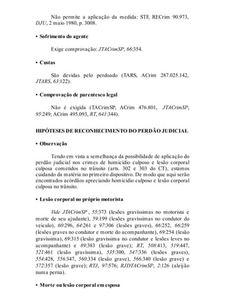 Não permite a aplicação da medida: STF, RECrim 90.973,
DJU, 2 maio 1980, p. 3008.
• Sofrimento do agente
Exige comprovação: JTACrimSP, 66:354.
• Custas
São devidas pelo perdoado (TARS, ACrim 287.025.142,
JTARS, 63:122).
• Comprovação de parentesco legal
Não é exigida (TACrimSP, ACrim 476.801, JTACrimSP,
95:249; ACrim 495.093, RT, 641:344).
HIPÓTESES DE RECONHECIMENTO DO PERDÃO JUDICIAL
• Observação
Tendo em vista a semelhança da possibilidade de aplicação do
perdão judicial nos crimes de homicídio culposo e lesão corporal
culposa cometidos no trânsito (arts. 302 e 303 do CT), estamos
cuidando da matéria no primeiro dispositivo. De modo que aqui serão
encontrados acórdãos apreciando homicídio culposo e lesão corporal
culposa no trânsito.
• Lesão corporal no próprio motorista
Vide JTACrimSP , 55:373 (lesões gravíssimas no motorista e
morte de seu ajudante), 59:199 (lesões gravíssimas no condutor do
veículo), 60:296, 64:261 e 97:306 (lesões graves), 66:252, 66:259
(lesões graves no condutor e morte do acompanhante), 69:254 (lesão
gravíssima), 69:315 (lesão gravíssima no condutor e lesões leves no
acompanhante) e 89:383 (lesão grave); RT, 508:413, 519:447,
521:461 (lesão gravíssima), 535:300, 547:336 (lesões graves),
554:428, 556:347, 560:334 (lesão grave), 566:340 (lesão grave) e
572:357 (lesão grave); RTJ, 97:576; RJDTACrimSP, 2:126 (aleijão
numa perna).
• Morte ou lesão corporal em esposa
 