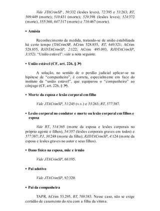 Vide JTACrimSP , 50:332 (lesões leves), 72:395 e 53:263; RT,
509:449 (morte); 510:431 (morte); 520:398 (lesões leves); 524:372
(morte), 555:360, 647:317 (morte) e 716:467 (morte).
• Amásia
Reconhecimento da medida, tratando-se de união estabilizada
há certo tempo (TACrimSP, ACrim 528.855, RT, 640:321; ACrim
528.855, RJDTACrimSP, 2:122; ACrim 495.093, RJDTACrimSP,
3:152). “União estável”: vide a nota seguinte.
• União estável (CF, art. 226, § 3º)
A solução, no sentido de o perdão judicial aplicar-se na
hipótese de “companheiro”, é correta, especialmente em face do
instituto da “união estável”, que equiparou o “companheiro” ao
cônjuge (CF, art. 226, § 3º).
• Morte da esposa e lesão corporal em filho
Vide JTACrimSP, 51:245 (v.v.) e 53:263; RT, 577:387.
• Lesão corporal no condutor e morte ou lesão corporal em filhos e
esposa
Vide RT, 514:365 (morte da esposa e lesões corporais no
próprio agente e filhos), 54:357 (lesões corporais graves em todos) e
577:387; PJ, 30:248 (morte da filha); RJDTACrimSP, 4:124 (morte da
esposa e lesões graves no autor e seus filhos).
• Dano físico na esposa, mãe e irmão
Vide JTACrimSP, 66:195.
• Pai adotivo
Vide JTACrimSP, 92:320.
• Pai da companheira
TAPR, ACrim 53.295, RT, 700:383. Nesse caso, não se exige
certidão de casamento do réu com a filha da vítima.
 