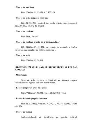 • Morte de sobrinha
Vide JTACrimSP, 52:179; RT, 522:373.
• Morte ou lesão corporal em irmão
Vide RT, 573:399 (morte de um irmão e ferimentos em outro);
RTJ, 101:1132 (morte de irmão).
• Morte de cunhado
Vide RTJE, 56:186.
• Morte de cunhado e lesão no próprio condutor
Vide JTACrimSP , 53:321, v.v. (morte do cunhado e lesões
corporais na cunhada e no próprio motorista).
• Morte de neto
Vide JTACrimSP, 50:311.
HIPÓTESES EM Q UE NÃO SE RECONHECEU O PERDÃO
JUDICIAL
• Observação
Casos de lesão corporal e homicídio de natureza culposa
causados no tráfego de veículos automotores.
• Lesões corporais leves na esposa
Vide JTACrimSP, 50:332 (v.v.); RT, 520:398 (v.v.).
• Lesões leves no próprio condutor
Vide RT, 578:363; JTACrimSP, 50:271, 52:358, 53:352, 72:366
e 94:326.
• Morte da esposa
Inadmissibilidade de incidência do perdão judicial:
 