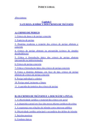 ÍNDICE GERAL
Abreviaturas
Capítulo I
NATUREZA JURÍDICA DOS CRIMES DE TRÂNSITO
A) CRIMES DE PERIGO
1. Crimes de dano e de perigo: conceito
2. Espécies de perigo
3. Doutrina moderna a respeito dos crimes de perigo abstrato e
concreto
4. Crimes de perigo abstrato ou presumido (crimes de simples
desobediência)
5. Crítica à formulação típica dos crimes de perigo abstrato
(presumido ou indeterminado)
6. Crimes de perigo concreto
7. Crítica à formulação típica dos crimes de perigo concreto
8. Como a doutrina distingue, em face do tipo, crimes de perigo
abstrato de crimes de perigo concreto
9. Perigo individual e coletivo
10. Perigo atual, iminente e futuro
11. A questão da tentativa dos crimes de perigo
B) OS CRIMES DE TRÂNSITO E A DOGMÁTICA PENAL
1. A objetividade jurídica e material dos crimes em geral
2. A dogmática penal em face dos novos objetos jurídicos do crime
3. A segurança nas relações de trânsito como interesse público
4. Objetividade jurídica principal e secundária dos delitos de trânsito
5. Sujeitos passivos
6. Condutas típicas
 