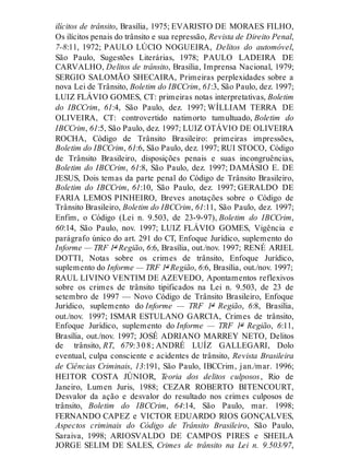 ilícitos de trânsito, Brasília, 1975; EVARISTO DE MORAES FILHO,
Os ilícitos penais do trânsito e sua repressão, Revista de Direito Penal,
7-8:11, 1972; PAULO LÚCIO NOGUEIRA, Delitos do automóvel,
São Paulo, Sugestões Literárias, 1978; PAULO LADEIRA DE
CARVALHO, Delitos de trânsito, Brasília, Imprensa Nacional, 1979;
SERGIO SALOMÃO SHECAIRA, Primeiras perplexidades sobre a
nova Lei de Trânsito, Boletim do IBCCrim, 61:3, São Paulo, dez. 1997;
LUIZ FLÁVIO GOMES, CT: primeiras notas interpretativas, Boletim
do IBCCrim, 61:4, São Paulo, dez. 1997; WÍLLIAM TERRA DE
OLIVEIRA, CT: controvertido natimorto tumultuado, Boletim do
IBCCrim, 61:5, São Paulo, dez. 1997; LUIZ OTÁVIO DE OLIVEIRA
ROCHA, Código de Trânsito Brasileiro: primeiras impressões,
Boletim do IBCCrim, 61:6, São Paulo, dez. 1997; RUI STOCO, Código
de Trânsito Brasileiro, disposições penais e suas incongruências,
Boletim do IBCCrim, 61:8, São Paulo, dez. 1997; DAMÁSIO E. DE
JESUS, Dois temas da parte penal do Código de Trânsito Brasileiro,
Boletim do IBCCrim, 61:10, São Paulo, dez. 1997; GERALDO DE
FARIA LEMOS PINHEIRO, Breves anotações sobre o Código de
Trânsito Brasileiro, Boletim do IBCCrim, 61:11, São Paulo, dez. 1997;
Enfim, o Código (Lei n. 9.503, de 23-9-97), Boletim do IBCCrim,
60:14, São Paulo, nov. 1997; LUIZ FLÁVIO GOMES, Vigência e
parágrafo único do art. 291 do CT, Enfoque Jurídico, suplemento do
Informe — TRF 1ª Região, 6:6, Brasília, out./nov. 1997; RENÉ ARIEL
DOTTI, Notas sobre os crimes de trânsito, Enfoque Jurídico,
suplemento do Informe — TRF 1ª Região, 6:6, Brasília, out./nov. 1997;
RAUL LIVINO VENTIM DE AZEVEDO, Apontamentos reflexivos
sobre os crimes de trânsito tipificados na Lei n. 9.503, de 23 de
setembro de 1997 — Novo Código de Trânsito Brasileiro, Enfoque
Jurídico, suplemento do Informe — TRF 1ª Região, 6:8, Brasília,
out./nov. 1997; ISMAR ESTULANO GARCIA, Crimes de trânsito,
Enfoque Jurídico, suplemento do Informe — TRF 1ª Região, 6:11,
Brasília, out./nov. 1997; JOSÉ ADRIANO MARREY NETO, Delitos
de trânsito, RT, 679:308; ANDRÉ LUÍZ GALLEGARI, Dolo
eventual, culpa consciente e acidentes de trânsito, Revista Brasileira
de Ciências Criminais, 13:191, São Paulo, IBCCrim, jan./mar. 1996;
HEITOR COSTA JÚNIOR, Teoria dos delitos culposos, Rio de
Janeiro, Lumen Juris, 1988; CEZAR ROBERTO BITENCOURT,
Desvalor da ação e desvalor do resultado nos crimes culposos de
trânsito, Boletim do IBCCrim, 64:14, São Paulo, mar. 1998;
FERNANDO CAPEZ e VICTOR EDUARDO RIOS GONÇALVES,
Aspectos criminais do Código de Trânsito Brasileiro, São Paulo,
Saraiva, 1998; ARIOSVALDO DE CAMPOS PIRES e SHEILA
JORGE SELIM DE SALES, Crimes de trânsito na Lei n. 9.503/97,
 