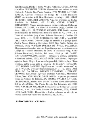 Belo Horizonte, Del Rey, 1998; PAULO JOSÉ DA COSTA JÚNIOR
e MARIA ELIZABETH QUEIJO, Comentários aos crimes do novo
Código de Trânsito, São Paulo, Saraiva, 1998; MARCO ANTÔNIO
BORGES, Aspectos criminais do Código de Trânsito Brasileiro,
AMMP em Notícias, 4:30, Belo Horizonte, maio/ago. 1998; JORGE
HENRIQUE SCHAEFER MARTINS, Aspectos criminais do Código
Brasileiro de Trânsito, RT, 752:439; CEZAR ROBERTO
BITENCOURT, Alguns aspectos penais controvertidos do Código de
Trânsito, RT, 754:480, e in Crime & sociedade (org.), Curitiba, Ed.
Juruá, 1998, p. 191; ALEXANDRE WUNDERLICH, O dolo eventual
nos homicídios de trânsito: uma tentativa frustrada, RT, 754:461, e in
Crime & sociedade (org. Cezar Roberto Bitencourt), Curitiba, Ed.
Juruá, 1998, p. 15; FÁBIO RODRIGUES GOULART e VALÉRIA
DIEZ FERNANDES, O novo Código de Trânsito e a justiça penal,
Justiça Penal: Crítica e Sugestões, 6:220, São Paulo, Revista dos
Tribunais, 1999; FABRÍCIO DREYER DE ÁVILA POZZEBON,
Algumas considerações sobre os dispositivos penais previstos no novo
Código de Trânsito Brasileiro, in Crime & sociedade (org. Cezar
Roberto Bitencourt), Curitiba, Ed. Juruá, 1998, p. 143; CÁSSIO
MATTOS HONORATO, Trânsito — infrações e crimes, Campinas,
Millennium Editora, 2000; ANDRÉ LUÍS GALLEGARI, Imputação
objetiva, Porto Alegre, Livr. do Advogado Ed., 2001 (verbete “Dolo
eventual, culpa consciente e acidente de trânsito”); EDUARDO
LUIZ SANTOS CABETTE, Significado de “veículo automotor” na
Lei n. 9.426/96, www.direitocriminal.com.br, 31 jul. 2001; JOSÉ
GERALDO DA SILVA, WILSON LAVORENTI e FABIANO
GENOFRE, Leis penais especiais anotadas, Campinas, Millennium
Editora, 2001; JOSÉ BARCELOS DE SOUZA, Aspectos processuais
penais do Código de Trânsito, RF, 350:449; WALTER ANTONIO
DIAS DUARTE, Ainda a nova Lei de Trânsito e o homicídio culposo,
Boletim do IBCCrim, São Paulo, Revista dos Tribunais, abr. 2001,
101:6; ARNALDO RIZZARDO, Comentários ao Código de Trânsito
brasileiro, 3. ed., São Paulo, Revista dos Tribunais, 2001; ANDRÉ
LUÍS GALLEGARI, Homicídio e lesões culposas na direção de
veículo automotor e concurso de pessoas, RT, 795:477.
LESÃO CORPORAL CULPOSA
Art. 303
Art. 303. Praticar lesão corporal culposa na
 