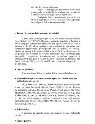 direção de veículo automotor:
Penas — detenção, de seis meses a dois anos
e suspensão ou proibição de se obter a permissão ou
a habilitação para dirigir veículo automotor.
Parágrafo único. Aumenta-se a pena de um
terço à metade, se ocorrer qualquer das hipóteses
do parágrafo único do artigo anterior.
• Termo circunstanciado ou inquérito policial
O fato será investigado por meio de termo circunstanciado
(art. 69 da Lei n. 9.099/95). Haverá, entretanto, inquérito policial se a
lesão corporal culposa for praticada por agente que esteja sob a
influência de álcool ou qualquer outra substância psicoativa que
determine dependência; participando, em via pública, de corrida,
disputa ou competição automobilística, de exibição ou demonstração
de perícia em manobra de veículo automotor, não autorizada pela
autoridade competente; transitando em velocidade superior à
máxima permitida para a via em 50 km/h (cinqüenta quilômetros por
hora). Vide art. 291, §§ 1º e 2º, do CT, com redação dada pela Lei n.
11.705/2008.
• Objetos jurídicos
A incolumidade física e a saúde física e mental do homem.
• No sentido de que a lesão corporal culposa de trânsito deve ser
definida em lei especial
HELENO CLÁUDIO FRAGOSO, Os ilícitos penais de trânsito
e sua repressão, Revista de Direito Penal, 7-8:26, n. 16, cit., Crimes
do automóvel, Revista Brasileira de Direito Penal, cit., p. 86; JOSÉ
FREDERICO MARQUES, Tratado de direito penal, cit., v. 4, p. 242;
JOÃO MARCELLO DE ARAÚJO JÚNIOR, Delitos de trânsito, cit.,
p. 88. A lesão corporal culposa constitui crime tipicamente
automobilístico (JOSÉ FREDERICO MARQUES, Tratado de direito
penal, cit., p. 242, n. 3).
• Sujeito ativo
O condutor de veículo automotor: qualquer pessoa, habilitada
ou não.
• Sujeito passivo
 