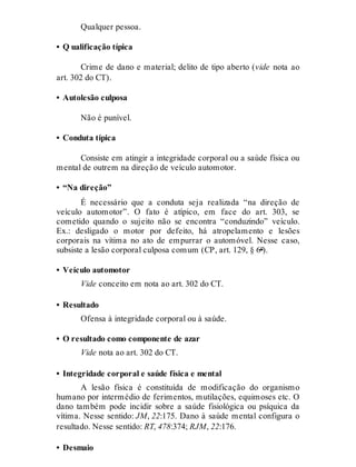 Qualquer pessoa.
• Q ualificação típica
Crime de dano e material; delito de tipo aberto (vide nota ao
art. 302 do CT).
• Autolesão culposa
Não é punível.
• Conduta típica
Consiste em atingir a integridade corporal ou a saúde física ou
mental de outrem na direção de veículo automotor.
• “Na direção”
É necessário que a conduta seja realizada “na direção de
veículo automotor”. O fato é atípico, em face do art. 303, se
cometido quando o sujeito não se encontra “conduzindo” veículo.
Ex.: desligado o motor por defeito, há atropelamento e lesões
corporais na vítima no ato de empurrar o automóvel. Nesse caso,
subsiste a lesão corporal culposa comum (CP, art. 129, § 6º).
• Veículo automotor
Vide conceito em nota ao art. 302 do CT.
• Resultado
Ofensa à integridade corporal ou à saúde.
• O resultado como componente de azar
Vide nota ao art. 302 do CT.
• Integridade corporal e saúde física e mental
A lesão física é constituída de modificação do organismo
humano por intermédio de ferimentos, mutilações, equimoses etc. O
dano também pode incidir sobre a saúde fisiológica ou psíquica da
vítima. Nesse sentido: JM, 22:175. Dano à saúde mental configura o
resultado. Nesse sentido: RT, 478:374; RJM, 22:176.
• Desmaio
 