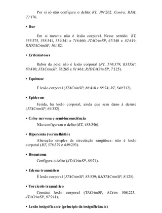 Por si só não configura o delito: RT, 394:262. Contra: RJM,
22:176.
• Dor
Em si mesma não é lesão corporal. Nesse sentido: RT,
555:375, 558:341, 559:341 e 716:460; JTACrimSP, 67:340 e 82:419;
RJDTACrimSP, 10:182.
• Eritematoses
Rubor da pele: não é lesão corporal (RT, 576:379; RJTJSP,
80:410; JTACrimSP, 76:265 e 81:461; RJDTACrimSP, 7:125).
• Equimose
É lesão corporal (JTACrimSP, 86:418 e 88:74; RT, 540:312).
• Epiderme
Ferida, há lesão corporal, ainda que sem dano à derme
(JTACrimSP, 69:332).
• Crise nervosa e semi-inconsciência
Não configuram o delito (RT, 483:346).
• Hiperemia (vermelhidão)
Alteração simples da circulação sangüínea: não é lesão
corporal (RT, 576:379 e 649:293).
• Hematoma
Configura o delito (JTACrimSP, 88:74).
• Edema traumático
É lesão corporal (JTACrimSP, 85:539; RJDTACrimSP, 8:125).
• Torcicolo traumático
Constitui lesão corporal (TACrimSP, ACrim 508.223,
JTACrimSP, 97:241).
• Lesão insignificante (princípio da insignificância)
 