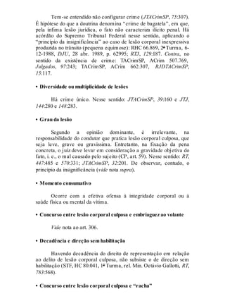 Tem-se entendido não configurar crime (JTACrimSP, 75:307).
É hipótese do que a doutrina denomina “crime de bagatela”, em que,
pela ínfima lesão jurídica, o fato não caracteriza ilícito penal. Há
acórdão do Supremo Tribunal Federal nesse sentido, aplicando o
“princípio da insignificância” ao caso de lesão corporal inexpressiva
produzida no trânsito (pequena equimose): RHC 66.869, 2ª Turma, 6-
12-1988, DJU, 28 abr. 1989, p. 62995; RTJ, 129:187. Contra, no
sentido da existência de crime: TACrimSP, ACrim 507.769,
Julgados, 97:243; TACrimSP, ACrim 662.307, RJDTACrimSP,
15:117.
• Diversidade ou multiplicidade de lesões
Há crime único. Nesse sentido: JTACrimSP, 39:160 e JTJ,
144:280 e 148:283.
• Grau da lesão
Segundo a opinião dominante, é irrelevante, na
responsabilidade do condutor que pratica lesão corporal culposa, que
seja leve, grave ou gravíssima. Entretanto, na fixação da pena
concreta, o juiz deve levar em consideração a gravidade objetiva do
fato, i. e., o mal causado pelo sujeito (CP, art. 59). Nesse sentido: RT,
447:485 e 570:331; JTACrimSP, 32:201. De observar, contudo, o
princípio da insignificância (vide nota supra).
• Momento consumativo
Ocorre com a efetiva ofensa à integridade corporal ou à
saúde física ou mental da vítima.
• Concurso entre lesão corporal culposa e embriaguez ao volante
Vide nota ao art. 306.
• Decadência e direção sem habilitação
Havendo decadência do direito de representação em relação
ao delito de lesão corporal culposa, não subsiste o de direção sem
habilitação (STF, HC 80.041, 1ª Turma, rel. Min. Octávio Gallotti, RT,
783:568).
• Concurso entre lesão corporal culposa e “racha”
 