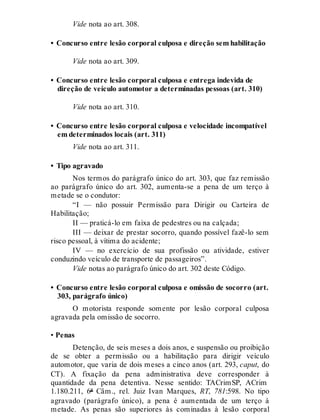 Vide nota ao art. 308.
• Concurso entre lesão corporal culposa e direção sem habilitação
Vide nota ao art. 309.
• Concurso entre lesão corporal culposa e entrega indevida de
direção de veículo automotor a determinadas pessoas (art. 310)
Vide nota ao art. 310.
• Concurso entre lesão corporal culposa e velocidade incompatível
em determinados locais (art. 311)
Vide nota ao art. 311.
• Tipo agravado
Nos termos do parágrafo único do art. 303, que faz remissão
ao parágrafo único do art. 302, aumenta-se a pena de um terço à
metade se o condutor:
“I — não possuir Permissão para Dirigir ou Carteira de
Habilitação;
II — praticá-lo em faixa de pedestres ou na calçada;
III — deixar de prestar socorro, quando possível fazê-lo sem
risco pessoal, à vítima do acidente;
IV — no exercício de sua profissão ou atividade, estiver
conduzindo veículo de transporte de passageiros”.
Vide notas ao parágrafo único do art. 302 deste Código.
• Concurso entre lesão corporal culposa e omissão de socorro (art.
303, parágrafo único)
O motorista responde somente por lesão corporal culposa
agravada pela omissão de socorro.
• Penas
Detenção, de seis meses a dois anos, e suspensão ou proibição
de se obter a permissão ou a habilitação para dirigir veículo
automotor, que varia de dois meses a cinco anos (art. 293, caput, do
CT). A fixação da pena administrativa deve corresponder à
quantidade da pena detentiva. Nesse sentido: TACrimSP, ACrim
1.180.211, 6ª Câm., rel. Juiz Ivan Marques, RT, 781:598. No tipo
agravado (parágrafo único), a pena é aumentada de um terço à
metade. As penas são superiores às cominadas à lesão corporal
 