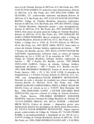 nova Lei de Trânsito, Boletim do IBCCrim, 61:3, São Paulo, dez. 1997;
LUIZ FLÁVIO GOMES, CT: primeiras notas interpretativas, Boletim
do IBCCrim, 61:4, São Paulo, dez. 1997; WÍLLIAM TERRA DE
OLIVEIRA, CT: controvertido natimorto tumultuado, Boletim do
IBCCrim, 61:5, São Paulo, dez. 1997; LUIZ OTÁVIO DE OLIVEIRA
ROCHA, Código de Trânsito Brasileiro: primeiras impressões,
Boletim do IBCCrim, 61:6, São Paulo, dez. 1997; RUI STOCO, Código
de Trânsito Brasileiro, disposições penais e suas incongruências,
Boletim do IBCCrim, 61:8, São Paulo, dez. 1997; DAMÁSIO E. DE
JESUS, Dois temas da parte penal do Código de Trânsito Brasileiro,
Boletim do IBCCrim, 61:10, São Paulo, dez. 1997; GERALDO DE
FARIA LEMOS PINHEIRO, Breves anotações sobre o Código de
Trânsito Brasileiro, Boletim do IBCCrim, 61:11, São Paulo, dez. 1997;
Enfim, o Código (Lei n. 9.503, de 23-9-97), Boletim do IBCCrim,
60:14, São Paulo, nov. 1997; RENÉ ARIEL DOTTI, Notas sobre os
crimes de trânsito, Enfoque Jurídico, suplemento do Informe — TRF
1ª Região, 6:6, Brasília, out./nov. 1997; RAUL LIVINO VENTIM DE
AZEVEDO, Apontamentos reflexivos sobre os crimes de trânsito
tipificados na Lei n. 9.503, de 23 de setembro de 1997 — Novo
Código de Trânsito Brasileiro, Enfoque Jurídico, suplemento do
Informe — TRF 1ª Região, 6:8, Brasília, out./nov. 1997; ISMAR
ESTULANO GARCIA, Crimes de trânsito, Enfoque Jurídico,
suplemento do Informe — TRF 1ª Região, 6:11, Brasília, out./nov.
1997; JOSÉ FREDERICO MARQUES, Tratado de direito penal, São
Paulo, Saraiva, 1961, v. IV, § 181; LUIZ LUISI, O princípio da
insignificância e o Pretório Excelso, Boletim do IBCCrim, 63:1, fev.
1998, cad. Jurisprudência; CEZAR ROBERTO BITENCOURT,
Desvalor da ação e desvalor do resultado nos crimes culposos de
trânsito, Boletim do IBCCrim, 64:14, São Paulo, mar. 1998;
ARIOSVALDO DE CAMPOS PIRES e SHEILA JORGE SELIM DE
SALES, Crimes de trânsito na Lei n. 9.503/97, Belo Horizonte, Del
Rey, 1998; FERNANDO CAPEZ e VICTOR EDUARDO RIOS
GONÇALVES, Aspectos criminais do Código de Trânsito Brasileiro,
São Paulo, Saraiva, 1998; JORGE HENRIQUE SCHAEFER
MARTINS, Aspectos criminais do Código Brasileiro de Trânsito, RT,
752:439; ÉDISON MIGUEL DA SILVA JÚNIOR e MOZART
BRUM SILVA, Crimes de trânsito — disposições gerais: uma
interpretação possível nos paradigmas do direito penal democrático,
RT, 656:432; CEZAR ROBERTO BITENCOURT, Alguns aspectos
penais controvertidos do Código de Trânsito, RT, 754:480; PEDRO
KERBS, A inconstitucionalidade e ilegalidade do art. 303 da Lei n.
9.437/97 (Código de Trânsito Brasileiro), Boletim do IBCCrim, 70:10,
São Paulo, set. 1998; FÁBIO RODRIGUES GOULART e VALÉRIA
 