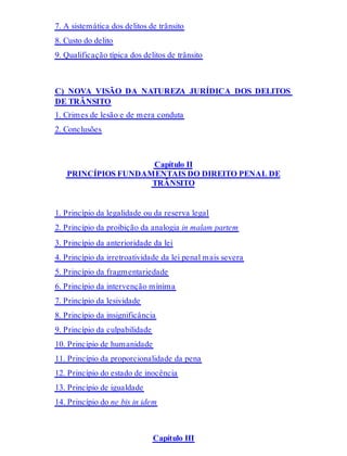 7. A sistemática dos delitos de trânsito
8. Custo do delito
9. Qualificação típica dos delitos de trânsito
C) NOVA VISÃO DA NATUREZA JURÍDICA DOS DELITOS
DE TRÂNSITO
1. Crimes de lesão e de mera conduta
2. Conclusões
Capítulo II
PRINCÍPIOS FUNDAMENTAIS DO DIREITO PENAL DE
TRÂNSITO
1. Princípio da legalidade ou da reserva legal
2. Princípio da proibição da analogia in malam partem
3. Princípio da anterioridade da lei
4. Princípio da irretroatividade da lei penal mais severa
5. Princípio da fragmentariedade
6. Princípio da intervenção mínima
7. Princípio da lesividade
8. Princípio da insignificância
9. Princípio da culpabilidade
10. Princípio de humanidade
11. Princípio da proporcionalidade da pena
12. Princípio do estado de inocência
13. Princípio de igualdade
14. Princípio do ne bis in idem
Capítulo III
 