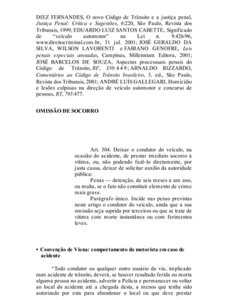 DIEZ FERNANDES, O novo Código de Trânsito e a justiça penal,
Justiça Penal: Crítica e Sugestões, 6:220, São Paulo, Revista dos
Tribunais, 1999; EDUARDO LUIZ SANTOS CABETTE, Significado
de “veículo automotor” na Lei n. 9.426/96,
www.direitocriminal.com.br, 31 jul. 2001; JOSÉ GERALDO DA
SILVA, WILSON LAVORENTI e FABIANO GENOFRE, Leis
penais especiais anotadas, Campinas, Millennium Editora, 2001;
JOSÉ BARCELOS DE SOUZA, Aspectos processuais penais do
Código de Trânsito, RF, 350: 4 4 9 ; ARNALDO RIZZARDO,
Comentários ao Código de Trânsito brasileiro, 3. ed., São Paulo,
Revista dos Tribunais, 2001; ANDRÉ LUÍS GALLEGARI, Homicídio
e lesões culposas na direção de veículo automotor e concurso de
pessoas, RT, 795:477.
OMISSÃO DE SOCORRO
Art. 304
Art. 304. Deixar o condutor do veículo, na
ocasião do acidente, de prestar imediato socorro à
vítima, ou, não podendo fazê-lo diretamente, por
justa causa, deixar de solicitar auxílio da autoridade
pública:
Penas — detenção, de seis meses a um ano,
ou multa, se o fato não constituir elemento de crime
mais grave.
Parágrafo único. Incide nas penas previstas
neste artigo o condutor do veículo, ainda que a sua
omissão seja suprida por terceiros ou que se trate de
vítima com morte instantânea ou com ferimentos
leves.
• Convenção de Viena: comportamento do motorista em caso de
acidente
“Todo condutor ou qualquer outro usuário da via, implicado
num acidente de trânsito, deverá, se houver resultado ferida ou morta
alguma pessoa no acidente, advertir a Polícia e permanecer ou voltar
ao local do acidente até a chegada desta, a menos que tenha sido
autorizado por esta para abandonar o local ou que deve prestar
 