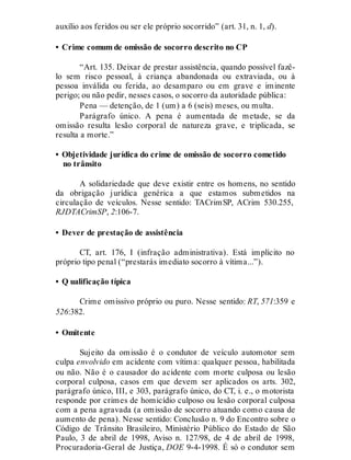 auxílio aos feridos ou ser ele próprio socorrido” (art. 31, n. 1, d).
• Crime comum de omissão de socorro descrito no CP
“Art. 135. Deixar de prestar assistência, quando possível fazê-
lo sem risco pessoal, à criança abandonada ou extraviada, ou à
pessoa inválida ou ferida, ao desamparo ou em grave e iminente
perigo; ou não pedir, nesses casos, o socorro da autoridade pública:
Pena — detenção, de 1 (um) a 6 (seis) meses, ou multa.
Parágrafo único. A pena é aumentada de metade, se da
omissão resulta lesão corporal de natureza grave, e triplicada, se
resulta a morte.”
• Objetividade jurídica do crime de omissão de socorro cometido
no trânsito
A solidariedade que deve existir entre os homens, no sentido
da obrigação jurídica genérica a que estamos submetidos na
circulação de veículos. Nesse sentido: TACrimSP, ACrim 530.255,
RJDTACrimSP, 2:106-7.
• Dever de prestação de assistência
CT, art. 176, I (infração administrativa). Está implícito no
próprio tipo penal (“prestarás imediato socorro à vítima...”).
• Q ualificação típica
Crime omissivo próprio ou puro. Nesse sentido: RT, 571:359 e
526:382.
• Omitente
Sujeito da omissão é o condutor de veículo automotor sem
culpa envolvido em acidente com vítima: qualquer pessoa, habilitada
ou não. Não é o causador do acidente com morte culposa ou lesão
corporal culposa, casos em que devem ser aplicados os arts. 302,
parágrafo único, III, e 303, parágrafo único, do CT, i. e., o motorista
responde por crimes de homicídio culposo ou lesão corporal culposa
com a pena agravada (a omissão de socorro atuando como causa de
aumento de pena). Nesse sentido: Conclusão n. 9 do Encontro sobre o
Código de Trânsito Brasileiro, Ministério Público do Estado de São
Paulo, 3 de abril de 1998, Aviso n. 127/98, de 4 de abril de 1998,
Procuradoria-Geral de Justiça, DOE 9-4-1998. É só o condutor sem
 