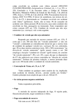 culpa envolvido no acidente com vítima pessoal (HELENO
CLÁUDIO FRAGOSO, Jurisprudência Criminal, cit., v. 2, p. 351, n.
328; Conclusão n. 9 do Encontro sobre o Código de Trânsito
Brasileiro, Ministério Público do Estado de São Paulo, 3 de abril de
1998, Aviso n. 127/98, de 4 de abril de 1998, Procuradoria-Geral de
Justiça, DOE 9-4-1998). O dever de assistência, nos termos do art.
176, I, do CT, é determinado ao “condutor envolvido em acidente
com vítima” (grifamos). Assim, não se trata: 1º) do causador do
acidente com vítima pessoal; 2º) do terceiro, seja outro condutor não
envolvido no fato, passageiro ou transeunte. Estes respondem por
crime comum (CP, art. 135). Condutor de veículo que não seja
automotor (ex.: carroça): vide a nota seguinte.
• Condutor de veículo que não seja automotor
Responde por omissão de socorro comum (CP, art. 135). É
certo que o art. 304 não fala em “veículo automotor”, e sim em
“veículo”, conduzindo ao entendimento inicial de que a norma trata
de condutor de qualquer veículo (ex.: carroça). De ver, entretanto,
que: 1º) as duas normas anteriores (arts. 302 e 303) mencionam “na
direção de veículo automotor” (grifo nosso); como o art. 304
emprega a locução “condutor do veículo” (grifo nosso), de concluir
“do veículo automotor”; 2º) o art. 291, caput, diz que as disposições
do CT são aplicáveis aos crimes cometidos na “direção de veículo
automotor”. Embora de péssima redação, a norma pretende dizer
que o art. 304 incide sobre o condutor de veículo automotor.
• Convenção de Viena, art. 31, n. 1, “d”
“Todo condutor ou qualquer outro usuário da via, implicado
num acidente de trânsito, deverá... prestar auxílio aos feridos.”
Contém princípio mais amplo do que o do art. 304 do CT.
• Se várias pessoas negam a assistência
Todas respondem pelo delito.
• Fuga
A omissão de socorro independe da fuga. O sujeito pode,
fisicamente presente, negar assistência à vítima.
• Fuga sem omissão de socorro
Vide nota ao art. 305 do CT.
 