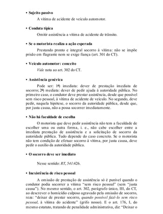 • Sujeito passivo
A vítima de acidente de veículo automotor.
• Conduta típica
Omitir assistência a vítima de acidente de trânsito.
• Se o motorista realiza a ação esperada
Prestando pronto e integral socorro à vítima: não se impõe
prisão em flagrante nem se exige fiança (art. 301 do CT).
• Veículo automotor: conceito
Vide nota ao art. 302 do CT.
• Assistência genérica
Pode ser: 1º) imediata: dever de prestação imediata de
socorro; 2º) mediata: dever de pedir ajuda à autoridade pública. No
primeiro caso, o condutor deve prestar assistência, desde que possível
sem risco pessoal, à vítima de acidente de veículo. No segundo, deve
pedir, naquela hipótese, o socorro da autoridade pública, desde que,
por justa causa, não a possa socorrer imediatamente.
• Não há faculdade de escolha
O motorista que deve pedir assistência não tem a faculdade de
escolher uma ou outra forma, i. e., não cabe escolher entre a
imediata prestação de assistência e a solicitação de socorro da
autoridade pública. Tudo depende do caso concreto. Se o motorista
não tem condição de efetuar socorro à vítima, por justa causa, deve
pedir o auxílio da autoridade pública.
• O socorro deve ser imediato
Nesse sentido: RT, 541:426.
• Inexistência de risco pessoal
A omissão de prestação de assistência só é punível quando o
condutor podia socorrer a vítima “sem risco pessoal” (sem “justa
causa”). No mesmo sentido, o art. 302, parágrafo único, III, do CT,
ao descrever o homicídio culposo agravado pela omissão de socorro,
reza: “deixar de prestar socorro, quando possível fazê-lo sem risco
pessoal, à vítima do acidente” (grifo nosso). E o art. 176, I, do
mesmo estatuto, tratando de penalidade administrativa, diz: “Deixar o
 