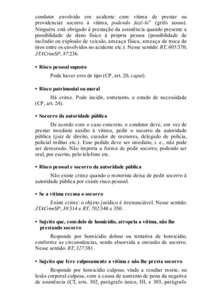 condutor envolvido em acidente com vítima de prestar ou
providenciar socorro à vítima, podendo fazê-lo” (grifo nosso).
Ninguém está obrigado à prestação da assistência quando presente a
possibilidade de dano físico à própria pessoa (possibilidade de
incêndio ou explosão de veículo, ameaça física, ameaça de troca de
tiros entre os envolvidos no acidente etc.). Nesse sentido: RT, 605:370;
JTACrimSP, 87:236.
• Risco pessoal suposto
Pode haver erro de tipo (CP, art. 20, caput).
• Risco patrimonial ou moral
Há crime. Pode incidir, entretanto, o estado de necessidade
(CP, art. 24).
• Socorro da autoridade pública
De acordo com o caso concreto, o condutor deve, em vez de
prestar imediato auxílio à vítima, pedir o socorro da autoridade
pública (juiz de direito, curador de menores, delegado de polícia,
policial militar etc.). Esse pedido deve ser imediato, i. e., não pode
ser demorado. Não importa a forma de pedir socorro, podendo ser
oral, por escrito, pelo telefone etc.
• Risco pessoal e socorro da autoridade pública
Não existe crime quando o motorista deixa de pedir socorro à
autoridade pública por existir risco pessoal.
• Se a vítima recusa o socorro
Existe crime: o objeto jurídico é irrenunciável. Nesse sentido:
JTACrimSP, 38:314 e RT, 702:348 e 350.
• Sujeito que, com dolo de homicídio, atropela a vítima, não lhe
prestando socorro
Responde por homicídio doloso ou tentativa de homicídio,
conforme as circunstâncias, sendo absorvida a omissão de socorro.
Nesse sentido: RT, 327:381.
• Sujeito que fere culposamente a vítima e não lhe presta socorro
Responde por homicídio culposo, vindo a resultar morte, ou
lesão corporal culposa, com a causa de aumento de pena da negativa
de assistência (CT, arts. 302, parágrafo único, III, e 303, parágrafo
 