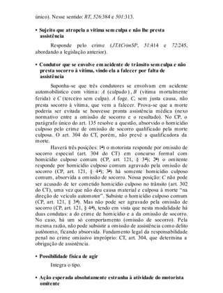 único). Nesse sentido: RT, 526:384 e 501:313.
• Sujeito que atropela a vítima sem culpa e não lhe presta
assistência
Responde pelo crime (JTACrimSP, 51:414 e 72:245,
abordando a legislação anterior).
• Condutor que se envolve em acidente de trânsito sem culpa e não
presta socorro à vítima, vindo ela a falecer por falta de
assistência
Suponha-se que três condutores se envolvam em acidente
automobilístico com vítima: A (culpado ) , B (vítima mortalmente
ferida) e C (terceiro sem culpa). A foge. C, sem justa causa, não
presta socorro à vítima, que vem a falecer. Prova-se que a morte
poderia ser evitada se houvesse pronta assistência médica (nexo
normativo entre a omissão de socorro e o resultado). No CP, o
parágrafo único do art. 135 resolve a questão, absorvido o homicídio
culposo pelo crime de omissão de socorro qualificado pela morte
culposa. O art. 304 do CT, porém, não prevê a qualificadora da
morte.
Haverá três posições: 1ª) o motorista responde por omissão de
socorro especial (art. 304 do CT) em concurso formal com
homicídio culposo comum (CP, art. 121, § 3º); 2ª) o omitente
responde por homicídio culposo comum agravado pela omissão de
socorro (CP, art. 121, § 4º); 3ª) há somente homicídio culposo
comum, absorvida a omissão de socorro. Nossa posição: C não pode
ser acusado de ter cometido homicídio culposo no trânsito (art. 302
do CT), uma vez que não deu causa material e culposa à morte “na
direção de veículo automotor”. Subsiste o homicídio culposo comum
(CP, art. 121, § 3º). Mas não pode ser agravado pela omissão de
socorro (CP, art. 121, § 4º), tendo em vista que nesta modalidade há
duas condutas: a do crime de homicídio e a da omissão de socorro.
No caso, há um só comportamento (omissão de socorro). Pela
mesma razão, não pode subsistir a omissão de assistência como delito
autônomo, ficando absorvida. Fundamento legal da responsabilidade
penal no crime omissivo impróprio: CT, art. 304, que determina a
obrigação de assistência.
• Possibilidade física de agir
Integra o tipo.
• Ação esperada absolutamente estranha à atividade do motorista
omitente
 