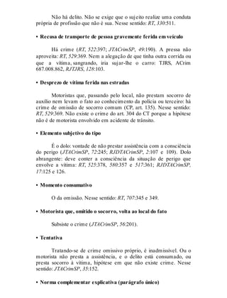 Não há delito. Não se exige que o sujeito realize uma conduta
própria de profissão que não é sua. Nesse sentido: RT, 330:511.
• Recusa de transporte de pessoa gravemente ferida em veículo
Há crime (RT, 522:397; JTACrimSP, 49:190). A pressa não
aproveita: RT, 529:369. Nem a alegação de que tinha outra corrida ou
que a vítima, sangrando, iria sujar-lhe o carro: TJRS, ACrim
687.008.862, RJTJRS, 128:103.
• Desprezo de vítima ferida nas estradas
Motoristas que, passando pelo local, não prestam socorro de
auxílio nem levam o fato ao conhecimento da polícia ou terceiro: há
crime de omissão de socorro comum (CP, art. 135). Nesse sentido:
RT, 529:369. Não existe o crime do art. 304 do CT porque a hipótese
não é de motorista envolvido em acidente de trânsito.
• Elemento subjetivo do tipo
É o dolo: vontade de não prestar assistência com a consciência
do perigo (JTACrimSP, 72:245; RJDTACrimSP, 2:107 e 109). Dolo
abrangente: deve conter a consciência da situação de perigo que
envolve a vítima: RT, 525:378, 580:357 e 517:361; RJDTACrimSP,
17:125 e 126.
• Momento consumativo
O da omissão. Nesse sentido: RT, 707:345 e 349.
• Motorista que, omitido o socorro, volta ao local do fato
Subsiste o crime (JTACrimSP, 56:201).
• Tentativa
Tratando-se de crime omissivo próprio, é inadmissível. Ou o
motorista não presta a assistência, e o delito está consumado, ou
presta socorro à vítima, hipótese em que não existe crime. Nesse
sentido: JTACrimSP, 35:152.
• Norma complementar explicativa (parágrafo único)
 