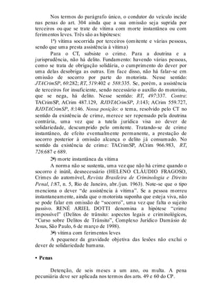 Nos termos do parágrafo único, o condutor do veículo incide
nas penas do art. 304 ainda que a sua omissão seja suprida por
terceiros ou que se trate de vítima com morte instantânea ou com
ferimentos leves. Três são as hipóteses:
1ª) vítima socorrida por terceiros (omitente e várias pessoas,
sendo que uma presta assistência à vítima)
Para o CT, subsiste o crime. Para a doutrina e a
jurisprudência, não há delito. Fundamento: havendo várias pessoas,
como se trata de obrigação solidária, o cumprimento do dever por
uma delas desobriga as outras. Em face disso, não há falar-se em
omissão de socorro por parte do motorista. Nesse sentido:
JTACrimSP, 60:282; RT, 519:402 e 588:335. Se, porém, a assistência
de terceiros for insuficiente, sendo necessário o auxílio do motorista,
que se nega, há delito. Nesse sentido: RT, 497:337. Contra:
TACrimSP, ACrim 487.129, RJDTACrimSP, 3:143; ACrim 559.727,
RJDTACrimSP, 8:146. Nossa posição: o tema, resolvido pelo CT no
sentido da existência de crime, merece ser repensado pela doutrina
contrária, uma vez que a tutela jurídica visa ao dever de
solidariedade, descumprido pelo omitente. Tratando-se de crime
instantâneo, de efeito eventualmente permanente, a prestação de
socorro posterior à omissão alcança o delito já consumado. No
sentido da existência de crime: TACrimSP, ACrim 966.983, RT,
726:687 e 689.
2ª) morte instantânea da vítima
A norma não se sustenta, uma vez que não há crime quando o
socorro é inútil, desnecessário (HELENO CLÁUDIO FRAGOSO,
Crimes do automóvel, Revista Brasileira de Criminologia e Direito
Penal, 1:87, n. 5, Rio de Janeiro, abr./jun. 1963). Note-se que o tipo
menciona o dever “de assistência à vítima”. Se a pessoa morreu
instantaneamente, ainda que o motorista suponha que esteja viva, não
se pode falar em omissão de “socorro”, uma vez que falta o sujeito
passivo. RENÉ ARIEL DOTTI denomina a hipótese “crime
impossível” (Delitos de trânsito: aspectos legais e criminológicos,
“Curso sobre Delitos de Trânsito”, Complexo Jurídico Damásio de
Jesus, São Paulo, 6 de março de 1998).
3ª) vítima com ferimentos leves
A pequenez da gravidade objetiva das lesões não exclui o
dever de solidariedade humana.
• Penas
Detenção, de seis meses a um ano, ou multa. A pena
pecuniária deve ser aplicada nos termos dos arts. 49 e 60 do CP.
 