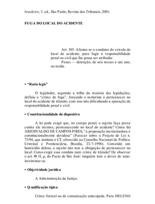 brasileiro, 3. ed., São Paulo, Revista dos Tribunais, 2001.
FUGA DO LOCAL DO ACIDENTE
Art. 305
Art. 305. Afastar-se o condutor do veículo do
local do acidente, para fugir à responsabilidade
penal ou civil que lhe possa ser atribuída:
Penas — detenção, de seis meses a um ano,
ou multa.
• “Ratio legis”
O legislador, seguindo a trilha da maioria das legislações,
definiu o “crime de fuga”, forçando o motorista a permanecer no
local do acidente de trânsito, com isso não dificultando a apuração da
responsabilidade penal e civil.
• Constitucionalidade do dispositivo
A lei pode exigir que, no campo penal, o sujeito faça prova
contra ele mesmo, permanecendo no local do acidente? Como diz
ARIOSVALDO DE CAMPOS PIRES, “a proposição incriminadora é
constitucionalmente duvidosa” (Parecer sobre o Projeto de Lei n.
73/94, que instituiu o CT, oferecido ao Conselho Nacional de Política
Criminal e Penitenciária, Brasília, 23-7-1996). Cometido um
homicídio doloso, o sujeito não tem a obrigação de permanecer no
local. Como exigir essa conduta num crime de trânsito? De observar
o art. 8º, II, g, do Pacto de São José: ninguém tem o dever de auto-
incriminar-se.
• Objetividade jurídica
A Administração da Justiça.
• Q ualificação típica
Crime formal ou de consumação antecipada. Para HELENO
 