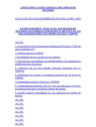 ANOTAÇÕES À PARTE CRIMINAL DO CÓDIGO DE
TRÂNSITO
LEI N. 9.503, DE 23 DE SETEMBRO DE 1997 (DOU, 24 SET. 1997)
GENERALIDADES E APLICAÇÃO, AOS DELITOS DE
TRÂNSITO, DAS NORMAS GERAIS DO CP, DO CPP E DA LEI
DOS JUIZADOS ESPECIAIS CRIMINAIS (LEI N. 9.099/95)
Art. 291.
1. A questão do vício na tramitação legislativa do Projeto n. 73/94, de
que se originou o CT
2. Vigência da Lei n. 9.503/97
3. Possibilidade de ter ocorrido erro de vigência
4. Princípios da especialidade, da subsidiariedade e da consunção no
conflito aparente de normas
5. Aplicação da Lei dos Juizados Especiais Criminais (Lei n.
9.099/95)
6. Embriaguez ao volante e a transação penal do art. 76 da Lei n.
9.099/95
7. Composição civil (art. 74 da Lei n. 9.099/95)
8. Arrependimento posterior (CP, art. 16): sua aplicação, na forma
de reparação do dano, aos delitos culposos de trânsito
9. Perdão judicial: possibilidade de sua aplicação aos delitos de
trânsito
Art. 292.
Art. 293.
Art. 294.
Art. 295.
Art. 296.
Art. 297.
Art. 298.
 