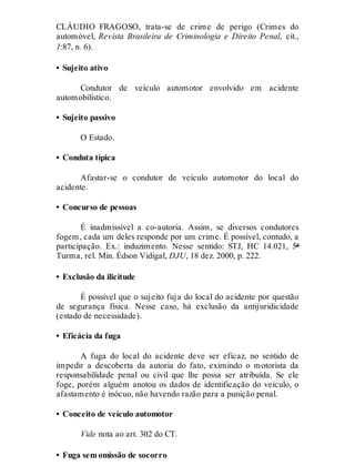 CLÁUDIO FRAGOSO, trata-se de crime de perigo (Crimes do
automóvel, Revista Brasileira de Criminologia e Direito Penal, cit.,
1:87, n. 6).
• Sujeito ativo
Condutor de veículo automotor envolvido em acidente
automobilístico.
• Sujeito passivo
O Estado.
• Conduta típica
Afastar-se o condutor de veículo automotor do local do
acidente.
• Concurso de pessoas
É inadmissível a co-autoria. Assim, se diversos condutores
fogem, cada um deles responde por um crime. É possível, contudo, a
participação. Ex.: induzimento. Nesse sentido: STJ, HC 14.021, 5ª
Turma, rel. Min. Édson Vidigal, DJU, 18 dez. 2000, p. 222.
• Exclusão da ilicitude
É possível que o sujeito fuja do local do acidente por questão
de segurança física. Nesse caso, há exclusão da antijuridicidade
(estado de necessidade).
• Eficácia da fuga
A fuga do local do acidente deve ser eficaz, no sentido de
impedir a descoberta da autoria do fato, eximindo o motorista da
responsabilidade penal ou civil que lhe possa ser atribuída. Se ele
foge, porém alguém anotou os dados de identificação do veículo, o
afastamento é inócuo, não havendo razão para a punição penal.
• Conceito de veículo automotor
Vide nota ao art. 302 do CT.
• Fuga sem omissão de socorro
 
