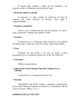 O sujeito pode conduzir a vítima até um hospital e, em
seguida, evadir-se. Responde só pelo delito de fuga.
• Elementos subjetivos do tipo
O primeiro é o dolo: vontade de afastar-se do local do
acidente. Há outro expresso na locução “para fugir à
responsabilidade...”.
• Momento consumativo
Ocorre com o afastamento do local do acidente. Se, após a
fuga, o motorista é identificado, subsiste o delito.
• Tentativa
É admissível. Ex.: o motorista, após envolver-se em acidente
de trânsito, liga o motor do veículo para fugir, sendo surpreendido.
• Penas
Detenção, de seis meses a um ano, ou multa. A pena
pecuniária deve ser fixada de acordo com os arts. 49 e 60 do CP.
• Ação penal
Pública incondicionada.
• Aplicação da Lei dos Juizados Especiais Criminais (Lei n.
9.099/95)
É admissível. Ex.: transação penal (art. 76).
• Doutrina
DAMÁSIO E. DE JESUS, Críticas e sugestões ao Anteprojeto
de Lei sobre Delitos de Trânsito, in Violência e criminalidade , Rio de
Janeiro, Forense, 1980, p. 21, n. 3.
EMBRIAGUEZAO VOLANTE
Art. 306
 