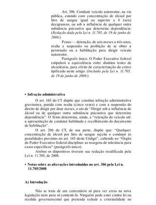 Art. 306. Conduzir veículo automotor, na via
pública, estando com concentração de álcool por
litro de sangue igual ou superior a 6 (seis)
decigramas, ou sob a influência de qualquer outra
substância psicoativa que determine dependência:
(Redação dada pela Lei n. 11.705, de 19 de junho de
2008.)
Penas — detenção, de seis meses a três anos,
multa e suspensão ou proibição de se obter a
permissão ou a habilitação para dirigir veículo
automotor.
Parágrafo único. O Poder Executivo federal
estipulará a equivalência entre distintos testes de
alcoolemia, para efeito de caracterização do crime
tipificado neste artigo. (Incluído pela Lei n. 11.705,
de 19 de junho de 2008.)
• Infração administrativa
O art. 165 do CT dispõe que constitui infração administrativa
gravíssima, punida com multa (cinco vezes) e com a suspensão do
direito de dirigir por doze meses, o ato de “Dirigir sob a influência de
álcool ou de qualquer outra substância psicoativa que determine
dependência”. O Texto determina, ainda, a “retenção do veículo até
a apresentação de condutor habilitado e recolhimento do documento
de habilitação”.
O art. 206 do CT, de sua parte, dispõe que: “Qualquer
concentração de álcool por litro de sangue sujeita o condutor às
penalidades previstas no art. 165 deste Código”, cabendo ao “Órgão
do Poder Executivo federal disciplinar as margens de tolerância para
casos específicos” (parágrafo único).
Ambos os dispositivos tiveram sua redação modificada pela
Lei n. 11.705, de 2008.
• Notas sobre as alterações introduzidas no art. 306 pela Lei n.
11.705/2008
A) Introdução
Não se trata de um comentário só para ver erros na nova
legislação nem para só contestá-la. Ninguém pode estar contra lei ou
medida governamental que pretenda reduzir a criminalidade no
 