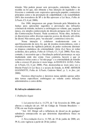 trânsito. Não podem passar sem percepção, entretanto, falhas na
medida ou lei que, não obstante a boa intenção do legislador e do
Governo e contando com expressiva aprovação popular, contrariem
princípios como o da presunção de culpabilidade e da razoabilidade
(86% dos moradores de SP e do Rio aprovam a Lei Seca, Folha de
S.Paulo, C3, 6 jul. 2008).
Em 1980, integramos um grupo formado pelo Ministério da
Justiça para apresentar sugestões à prevenção das infrações
criminais de trânsito, inclusive a embriaguez ao volante, que, naquela
época, era simples contravenção de direção perigosa (art. 34 da Lei
das Contravenções Penais). Nada aconteceu. Nesta obra, inclusive,
já discorremos sobre diversos aspectos acerca da direção sob efeito
de álcool. Não somos, pois, “no atacado”, contrários à nova lei.
Nossa intenção é colaborar modestamente com o
aperfeiçoamento da nova lei, que dá mostras momentâneas, com o
recrudescimento da vigilância policial, de poder realmente diminuir
as trágicas estatísticas da criminalidade viária (Lei Seca já reduz
acidentes, diz a polícia, Folha de S.Paulo, C1, 5 jul. 2008). Para isso,
contudo, é necessário que a fiscalização policial permaneça ou seja
implantada onde não existe. Caso contrário, haverá o que já
aconteceu várias vezes: a “lei não pega” e a criminalidade de trânsito
volta a crescer (É preciso ir mais longe, in DANUZA LEÃO, Folha
de S.Paulo, C2, 6 jul. 2008). Pior, desmoraliza-se mais uma vez o
Direito Penal (A Lei Seca e a secura do Estado, in JOSÉ ARTHUR
GIANNOTTI, Folha de S.Paulo, Caderno Mais!, p. 3, in fine, jul.
2008).
Faremos observações e daremos nossa opinião apenas sobre
dois temas específicos: embriaguez ao volante como infração
administrativa e como delito.
B) Infração administrativa
1. Definições legais
1. Lei anterior (Lei n. 11.275, de 7 de fevereiro de 2006, que
alterou a redação do art. 165 do Código de Trânsito Brasileiro —
CTB, em sua feição original):
“Art. 165. Dirigir sob a influência de álcool ou de qualquer
substância entorpecente ou que determine dependência física ou
psíquica”.
2. Nova redação (Lei n. 11.705, de 19 de junho de 2008, art.
5º, II, com vigência a partir de 20 de junho):
 