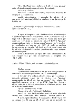 “Art. 165. Dirigir sob a influência de álcool ou de qualquer
outra substância psicoativa que determine dependência:
Infração gravíssima.
Penalidade — multa (cinco vezes) e suspensão do direito de
dirigir por 12 (doze) meses.
Medida administrativa — retenção do veículo até a
apresentação de condutor habilitado e recolhimento do documento de
habilitação”.
2. Elemento subjetivo do tipo da infração administrativa: “sob a
influência” (de álcool…)
A figura não se perfaz com a simples direção de veículo após
o condutor ingerir álcool ou substância similar. É necessário que o
faça “sob a influência” dessas substâncias. Assim, não basta que
ocorra, ao contrário do que determina o art. 276 do CTB, “qualquer
concentração de álcool por litro de sangue” para sujeitar “o condutor
às penalidades previstas no art. 165”, de onde se originou
incorretamente a expressão “tolerância zero”, de maneira que não
há infração administrativa quando o motorista realiza o tipo sem esse
elemento subjetivo.
Trata-se de elemento da figura infracional administrativa, da
sua definição, sendo que, sem a sua ocorrência, não se aplica o art.
165 do CTB.
3. O art. 276 do CTB não pode ser interpretado isoladamente
Dispõe a norma:
“Qualquer concentração de álcool por litro de sangue sujeita o
condutor às penalidades previstas no art. 165 deste Código”.
O dispositivo leva ao falso entendimento de que, encontrado o
motorista dirigindo veículo na via pública, com “qualquer
concentração de álcool por litro de sangue”, fica sujeito “às
penalidades previstas no art. 165 do CTB”. Quer dizer, bebeu e
dirigiu: cometeu a infração administrativa. Conclusão errada, pois
são exigidas três condições:
1ª) que o condutor tenha bebido;
2ª) que esteja sob a “influência” da bebida;
3ª) que, por causa do efeito da ingestão de álcool ou substância
análoga, dirija o veículo de “forma anormal” (“direção anormal”).
A lei nova prevê limite de dois decigramas de álcool por litro
de sangue (ou 0,3 mg de álcool por litro de ar expelido no
 