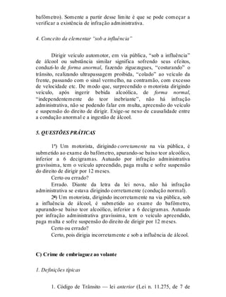 bafômetro). Somente a partir desse limite é que se pode começar a
verificar a existência de infração administrativa.
4. Conceito da elementar “sob a influência”
Dirigir veículo automotor, em via pública, “sob a influência”
de álcool ou substância similar significa sofrendo seus efeitos,
conduzi-lo de forma anormal, fazendo ziguezagues, “costurando” o
trânsito, realizando ultrapassagem proibida, “colado” ao veículo da
frente, passando com o sinal vermelho, na contramão, com excesso
de velocidade etc. De modo que, surpreendido o motorista dirigindo
veículo, após ingerir bebida alcoólica, de forma normal,
“independentemente do teor inebriante”, não há infração
administrativa, não se podendo falar em multa, apreensão do veículo
e suspensão do direito de dirigir. Exige-se nexo de causalidade entre
a condução anormal e a ingestão de álcool.
5. QUESTÕES PRÁTICAS
1ª) Um motorista, dirigindo corretamente na via pública, é
submetido ao exame do bafômetro, apurando-se baixo teor alcoólico,
inferior a 6 decigramas. Autuado por infração administrativa
gravíssima, tem o veículo apreendido, paga multa e sofre suspensão
do direito de dirigir por 12 meses.
Certo ou errado?
Errado. Diante da letra da lei nova, não há infração
administrativa se estava dirigindo corretamente (condução normal).
2ª) Um motorista, dirigindo incorretamente na via pública, sob
a influência de álcool, é submetido ao exame do bafômetro,
apurando-se baixo teor alcoólico, inferior a 6 decigramas. Autuado
por infração administrativa gravíssima, tem o veículo apreendido,
paga multa e sofre suspensão do direito de dirigir por 12 meses.
Certo ou errado?
Certo, pois dirigia incorretamente e sob a influência de álcool.
C) Crime de embriaguez ao volante
1. Definições típicas
1. Código de Trânsito — lei anterior (Lei n. 11.275, de 7 de
 
