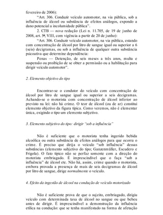 fevereiro de 2006):
“Art. 306. Conduzir veículo automotor, na via pública, sob a
influência de álcool ou substância de efeitos análogos, expondo a
dano potencial a incolumidade pública”.
2. CTB — nova redação (Lei n. 11.705, de 19 de junho de
2008, art. 5º, VIII, com vigência a partir de 20 de junho):
“Art. 306. Conduzir veículo automotor, na via pública, estando
com concentração de álcool por litro de sangue igual ou superior a 6
(seis) decigramas, ou sob a influência de qualquer outra substância
psicoativa que determine dependência:
Penas — Detenção, de seis meses a três anos, multa e
suspensão ou proibição de se obter a permissão ou a habilitação para
dirigir veículo automotor”.
2. Elemento objetivo do tipo
Encontrar-se o condutor do veículo com concentração de
álcool por litro de sangue igual ou superior a seis decigramas.
Achando-se o motorista com concentração de álcool inferior ao
previsto na lei: não há crime. O teor de álcool (ou de ar) constitui
elemento objetivo da figura típica. Como veremos, não é elementar
única, exigindo o tipo um elemento subjetivo.
3. Elemento subjetivo do tipo: dirigir “sob a influência”
Não é suficiente que o motorista tenha ingerido bebida
alcoólica ou outra substância de efeitos análogos para que ocorra o
crime. É preciso que dirija o veículo “sob influência” dessas
substâncias (elemento subjetivo do tipo; Ganzenmüller, Escudero e
Frigola). O fato típico não se perfaz somente com a direção do
motorista embriagado. É imprescindível que o faça “sob a
influência” de álcool etc. Não há, assim, crime quando o motorista,
embora provada a presença de mais de seis decigramas de álcool
por litro de sangue, dirige normalmente o veículo.
4. Efeito da ingestão de álcool na condução de veículo motorizado
Não é suficiente prova de que o sujeito, embriagado, dirigiu
veículo com determinada taxa de álcool no sangue ou que bebeu
antes de dirigir. É imprescindível a demonstração da influência
etílica na condução: que se tenha manifestado na forma de afetação
 