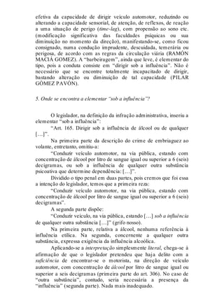 efetiva da capacidade de dirigir veículo automotor, reduzindo ou
alterando a capacidade sensorial, de atenção, de reflexos, de reação
a uma situação de perigo (time-lag), com propensão ao sono etc.
(modificação significativa das faculdades psíquicas ou sua
diminuição no momento da direção), manifestando-se, como ficou
consignado, numa condução imprudente, descuidada, temerária ou
perigosa, de acordo com as regras da circulação viária (RAMÓN
MACIÁ GOMEZ). A “barbeiragem”, ainda que leve, é elementar do
tipo, pois a conduta consiste em “dirigir sob a influência”. Não é
necessário que se encontre totalmente incapacitado de dirigir,
bastando alteração ou diminuição de tal capacidade (PILAR
GÓMEZ PAVÓN).
5. Onde se encontra a elementar “sob a influência”?
O legislador, na definição da infração administrativa, inseriu a
elementar “sob a influência”:
“Art. 165. Dirigir sob a influência de álcool ou de qualquer
[…]”.
Na primeira parte da descrição do crime de embriaguez ao
volante, entretanto, omitiu-a:
“Conduzir veículo automotor, na via pública, estando com
concentração de álcool por litro de sangue igual ou superior a 6 (seis)
decigramas, ou sob a influência de qualquer outra substância
psicoativa que determine dependência: […]”.
Dividido o tipo penal em duas partes, pois cremos que foi essa
a intenção do legislador, temos que a primeira reza:
“Conduzir veículo automotor, na via pública, estando com
concentração de álcool por litro de sangue igual ou superior a 6 (seis)
decigramas”.
A segunda parte dispõe:
“Conduzir veículo, na via pública, estando […] sob a influência
de qualquer outra substância […]” (grifo nosso).
Na primeira parte, relativa a álcool, nenhuma referência à
influência etílica. Na segunda, concernente a qualquer outra
substância, expressa exigência da influência alcoólica.
Aplicando-se a interpretação simplesmente literal, chega-se à
afirmação de que o legislador pretendeu que haja delito com a
suficiência de encontrar-se o motorista, na direção de veículo
automotor, com concentração de álcool por litro de sangue igual ou
superior a seis decigramas (primeira parte do art. 306). No caso de
“outra substância”, contudo, seria necessária a presença da
“influência” (segunda parte). Nada mais inadequado.
 