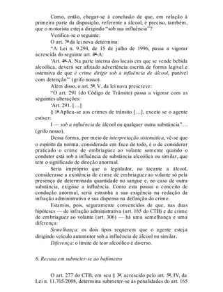 Como, então, chegar-se à conclusão de que, em relação à
primeira parte da disposição, referente a álcool, é preciso, também,
que o motorista esteja dirigindo “sob sua influência”?
Verifica-se o seguinte:
O art. 7º da lei nova determina:
“A Lei n. 9.294, de 15 de julho de 1996, passa a vigorar
acrescida do seguinte art. 4º-A:
‘Art. 4º-A. Na parte interna dos locais em que se vende bebida
alcoólica, deverá ser afixado advertência escrita de forma legível e
ostensiva de que é crime dirigir sob a influência de álcool, punível
com detenção’” (grifo nosso).
Além disso, o art. 5º, V, da lei nova prescreve:
“O art. 291 (do Código de Trânsito) passa a vigorar com as
seguintes alterações:
‘Art. 291. […]
§ 1º Aplica-se aos crimes de trânsito […], exceto se o agente
estiver:
I — sob a influência de álcool ou qualquer outra substância”…
(grifo nosso).
Dessa forma, por meio de interpretação sistemática, vê-se que
o espírito da norma, considerada em face do todo, é o de considerar
praticado o crime de embriaguez ao volante somente quando o
condutor está sob a influência de substância alcoólica ou similar, que
tem o significado de direção anormal.
Seria impróprio que o legislador, no tocante a álcool,
considerasse a existência de crime de embriaguez ao volante só pela
presença de determinada quantidade no sangue e, no caso de outra
substância, exigisse a influência. Como esta possui o conceito de
condução anormal, seria estranha a sua exigência na redação da
infração administrativa e sua dispensa na definição do crime.
Estamos, pois, seguramente convencidos de que, nas duas
hipóteses — de infração administrativa (art. 165 do CTB) e de crime
de embriaguez ao volante (art. 306) — há uma semelhança e uma
diferença:
Semelhança: os dois tipos requerem que o agente esteja
dirigindo veículo automotor sob a influência de álcool ou similar.
Diferença: o limite de teor alcoólico é diverso.
6. Recusa em submeter-se ao bafômetro
O art. 277 do CTB, em seu § 3º, acrescido pelo art. 5º, IV, da
Lei n. 11.705/2008, determina submeter-se às penalidades do art. 165
 