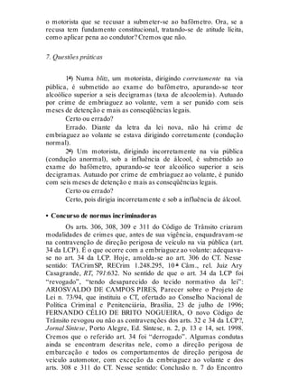 o motorista que se recusar a submeter-se ao bafômetro. Ora, se a
recusa tem fundamento constitucional, tratando-se de atitude lícita,
como aplicar pena ao condutor? Cremos que não.
7. Questões práticas
1ª) Numa blitz, um motorista, dirigindo corretamente na via
pública, é submetido ao exame do bafômetro, apurando-se teor
alcoólico superior a seis decigramas (taxa de alcoolemia). Autuado
por crime de embriaguez ao volante, vem a ser punido com seis
meses de detenção e mais as conseqüências legais.
Certo ou errado?
Errado. Diante da letra da lei nova, não há crime de
embriaguez ao volante se estava dirigindo corretamente (condução
normal).
2ª) Um motorista, dirigindo incorretamente na via pública
(condução anormal), sob a influência de álcool, é submetido ao
exame do bafômetro, apurando-se teor alcoólico superior a seis
decigramas. Autuado por crime de embriaguez ao volante, é punido
com seis meses de detenção e mais as conseqüências legais.
Certo ou errado?
Certo, pois dirigia incorretamente e sob a influência de álcool.
• Concurso de normas incriminadoras
Os arts. 306, 308, 309 e 311 do Código de Trânsito criaram
modalidades de crimes que, antes de sua vigência, enquadravam-se
na contravenção de direção perigosa de veículo na via pública (art.
34 da LCP). É o que ocorre com a embriaguez ao volante: adequava-
se no art. 34 da LCP. Hoje, amolda-se ao art. 306 do CT. Nesse
sentido: TACrimSP, RECrim 1.248.295, 10 ª Câm., rel. Juiz Ary
Casagrande, RT, 791:632. No sentido de que o art. 34 da LCP foi
“revogado”, “tendo desaparecido do tecido normativo da lei”:
ARIOSVALDO DE CAMPOS PIRES, Parecer sobre o Projeto de
Lei n. 73/94, que instituiu o CT, ofertado ao Conselho Nacional de
Política Criminal e Penitenciária, Brasília, 23 de julho de 1996;
FERNANDO CÉLIO DE BRITO NOGUEIRA, O novo Código de
Trânsito revogou ou não as contravenções dos arts. 32 e 34 da LCP?,
Jornal Síntese, Porto Alegre, Ed. Síntese, n. 2, p. 13 e 14, set. 1998.
Cremos que o referido art. 34 foi “derrogado”. Algumas condutas
ainda se encontram descritas nele, como a direção perigosa de
embarcação e todos os comportamentos de direção perigosa de
veículo automotor, com exceção da embriaguez ao volante e dos
arts. 308 e 311 do CT. Nesse sentido: Conclusão n. 7 do Encontro
 